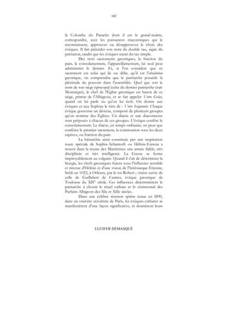 102
LUCIFER DÉMASQUÉ
la Colombe du Paraclet dont il est le grand-maître,
correspondre, avec les puissances maçonniques qui le
reconnaissent, approuver ou désapprouver le choix des
évêques. Il fait précéder son nom du double tau, signe du
patriarcat, tandis que les évêques usent du tau simple.
Des trois sacrements gnostiques, la fraction du
pain, le consolamentum, l'appareillamentum, lui seul peut
administrer le dernier. Et, si l'on considère que ce
sacrement est celui qui lie ou délie, qu’il est l'absolution
gnostique, on comprendra que le patriarche possède la
plénitude du pouvoir dans l'assemblée. Quel que soit le
nom de son siège épiscopal (celui du dernier patriarche était
Montségur), le chef de l'Église gnostique est baron de ce
siège, primat de l'Albigeois, et se fait appeler Votre Grâce,
quand on lui parle ou qu'on lui écrit. On donne aux
évêques et aux Sophias le titre de : Votre Seigneurie. Chaque
évêque gouverne un diocèse, composé de plusieurs groupes
qu'on nomme des Églises. Un diacre et une diaconnesse
sont préposés à chacun de ces groupes. L'évêque confère le
consolamentum. Le diacre, en temps ordinaire, ne peut que
conférer le premier sacrement, la communion sous les deux
espèces, ou fraction du pain.
La hiérarchie ainsi constituée par une inspiration
toute spéciale de Sophia-Achamoth ou Hélène-Ennoia a
trouvé dans la masse des Martinistes une armée fidèle, très
disciplinée et très intelligente. La Gnose se ferme
impitoyablement au vulgaire. Quand il s'ait de déterminer la
liturgie, les chefs gnostiques furent sous l'influence sensible
et intense d'Hélène et d'une vision de l'hérésiarque Étienne,
brûlé en 1022, à Orléans, par le roi Robert ; vision suivie de
celle de Guillabert de Castres, évêque gnostique de
Toulouse du XII° siècle. Ces influences déterminèrent le
patriarche à choisir le rituel cathare et le cérémonial des
Parfaits-Albigeois des XIe et XIIe siècles.
Dans une célèbre réunion spirite tenue en I890,
dans un oratoire occultiste de Paris, les évêques cathares se
manifestèrent d'une façon significative, et donnèrent leurs
 