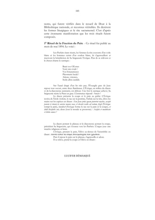 103
LUCIFER DÉMASQUÉ
noms, qui furent vérifiés dans le recueil de Doat à la
Bibliothèque nationale, et reconnus véritables. Ils dictèrent
les formes liturgiques et le rite sacramentel. C'est d'après
cette étonnante manifestation que les trois rituels furent
composés.
1° Rituel de la Fraction du Pain. - Ce rituel fut publié au
mois de mai 1894. Le voici :
Les Parfaits étant réunis, les femmes la tête couverte d'un voile
blanc et les hommes ceints d'un cordon blanc, ils s'agenouillent et
reçoivent la bénédiction de Sa Seigneurie l'évêque. Puis ils se relèvent et
le chœur chante le cantique :
Beati vos OEones
Verâ vitâ vividi !
Vos Emanationes
Pleromatis lucidi !
Adeste, visiones,
Stolis albis candidi.
Sur l'autel drapé d'un lin très pur, l'Évangile grec de Jean
repose tout ouvert, entre deux flambeaux. L'Évêque, au milieu du diacre
et de la diaconesse assistants, est debout. Une fois le cantique achevé, Sa
Seigneurie récite le Pater en grec. L'assistance répond : Amen !
Le diacre présente la coupe et le pain au prélat. L'Évêque
revêtu de l'étole violette, le tau sur la poitrine, l'infula sur la tête, élève les
mains sur les espèces en disant : Eon Jesus prius quam pateretur mystice, accepit
panem et vinum in sanctas manus suas, et elevatis oculis ad coelum, fregit (l'évêque
rompt le pain), benedixit (l'évèque forme le tau sur le pain et la coupe), et
dedit discipulis suis, dicens (tout le monde se prosterne) : Accipite et manducate
et bibite omnes !
Le diacre portant le plateau et la diaconesse portant la coupe,
précédent Sa Seigneurie, qui s'avance vers les Parfaits. L'orgue joue une
marche religieuse et lente.
L'évêque, prenant le pain, l'élève au-dessus de l'assemblée en
disant : μ μ .
Puis il repose le pain sur le plateau, s'agenouille et adore.
Il se relève, prend la coupe et l'élève en disant :
 
