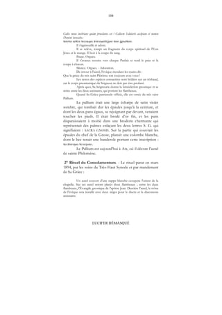 104
LUCIFER DÉMASQUÉ
Calix meus inebrians quàm proeclarus est ! Calicem Salutaris accipiam et nomen
Domini invocabo.-
μ μ .
Il s'agenouille et adore.
Il se relève, rompt un fragment du corps spirituel de l'Eon
Jésus et le mange. Il boit à la coupe du sang.
Pause. Orgues.
Il s'avance ensuite vers chaque Parfait et tend le pain et la
coupe à chacun.
Silence. Orgues. - Adoration.
De retour à l'autel, l'évêque étendant les mains dit :
Que la grâce du très saint Plérôme soit toujours avec vous !
Les restes des espèces consacrées sont brûlées sur un réchaud,
car le corps pneumatique du Seigneur ne doit pas être profané.
Après quoi, Sa Seigneurie donne la bénédiction gnostique et se
retire entre les deux assistants, qui portent les flambeaux.
Quand Sa Grâce patriarcale officie, elle est ornée du très saint
Pallium.
La pallium était une large écharpe de satin violet
sombre, qui tombait dur les épaules jusqu'à la ceinture, et
dont les deux pans égaux, se rejoignant par devant, venaient
toucher les pieds. Il était brodé d'or fin, et les pans
disparaissaient à moitié dans une broderie charmante qui
représentait des palmes enlaçant les deux lettres S. G. qui
signifiaient : SACRA GNOSIS. Sur la partie qui couvrait les
épaules du chef de la Gnose, planait une colombe blanche,
dont le bec tenait une banderole portant cette inscription :
μ .
Le Pallium est aujourd'hui à Ars, où il décore l'autel
de sainte Philomène.
2° Rituel du Consolamentum. - Le rituel parut en mars
1894, par les soins du Très-Haut Synode et par mandement
de Sa Grâce :
Un autel couvert d'une nappe blanche occupera l'orient de la
chapelle. Sur cet autel seront placés deux flambeaux ; entre les deux
flambeaux, l'Évangile gnostique de l'apôtre Jean. Derrière l'autel, le trône
de l'évêque sera installé avec deux sièges pour le diacre et la diaconesse
assistants.
 