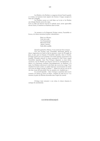 105
LUCIFER DÉMASQUÉ
Les Parfaits et les Parfaites se rangeront devant l'autel à gauche
et à droite, les hommes étant séparés des femmes. L'orgue occupera le
front de la chapelle.
Les Parfaites auront un voile blanc sur la tête et les Parfaits
une écharpe blanche autour du corps.
Ceux et celles qui doivent recevoir le symbole sacré, seront agenouillés
devant l'autel, et tiendront un flambeau dans la main.
Au moment ou Sa Seigneurie l'évêque entrera, l'assemblée se
lèvera, et le chœur entonnera la prière valentinienne :
Beati vos OEones
Verâ vitâ vividi,
Vos Emanationes
Pleromatis lucidi,
Adeste, visiones,
Stolis albis candidi.
Quand le patriarche officiera, il sera assisté par deux évêques.
Une fois l'évêque assis, l'assemblée demeurant debout, le
diacre s'approchera de l'autel et lira les premiers versets de l'Évangile de
Jean, en grec, puis en français. L'Assemblée répondra Amen et s'assiéra.
L'évêque ayant le tau sur la poitrine et les mains gantées, prononcera son
homélie. L'homélie achevée, le chœur entonnera le Pater Noster, auquel
l'assemblée répondra Amen. Puis l'évêques dégantant sa main droite,
s'avancera vers les Parfaits qui doivent recevoir le consolamentum. Le
diacre et la diaconesse assistants l'accompagneront, un flambeau à la
main. Les Parfaites relèveront le voile blanc qui couvre leur visage. Tous
tiendront les mains jointes. Le prélat imposera successivement les mains
sur la tête de chaque consolé, en disant : « Memor esto verbi tui, servo (ou voe
(tuo (tuoe, in quo mihi spem dedisti. Haec me consolata est in humilitate mea. »
Le consolé répondra : Amen. L'évêque se penchera alors sur le
consolé et le baisera au front en disant : Osculetur me osculo oris sui. A ce
moment, la grâce du Plérôme descendra dans l'esprit du consolé.
L'évêque étant retourné à son trône, le chœur chantera le
cantique du consolamentum.
 