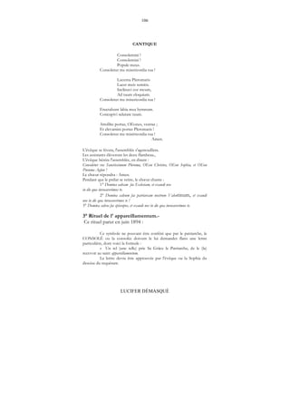 106
LUCIFER DÉMASQUÉ
CANTIQUE
Consolemini !
Consolemini !
Popule meus.
Consoletur me misericordia tua !
Lucerna Pleromatis
Lucet meis semitis.
Inclinavi cor meum,
Ad tuum eloquium.
Consoletur me misericordia tua !
Eructabunt labia mea hymnum.
Concupivi salutare tuum.
Attollite portas, OEones, vestras ;
Et elevamini portas Pleromatis !
Consoletur me miséricordia tua !
Amen.
L'évêque se lèvera, l'assemblée s'agenouillera.
Les assistants élèveront les deux flambeau.,
L'évêque bénira l'assemblée, en disant :
Consoletur vos Sanctissimum Pleroma, OEon Christos, OEon Sophia, et OEon
Pneuma Agion !
Le chœur répondra : Amen.
Pendant que le prélat se retire, le chœur chante :
1° Domina salvam fac Ecclesiam, et exaudi nos
in die qua invocaverimus te.
2° Domina salvum fac patriarcam nostrum Valentinum, et exaudi
nos in die qua invocaverimus te !
3° Domina salvos fac episcopos, et exaudi nos in die qua invocaverimus te.
3° Rituel de l' appareillamentum.-
Ce rituel parut en juin 1894 :
Ce symbole ne pouvant être conféré que par le patriarche, le
CONSOLÉ ou la consolée doivent le lui demander flans une lettre
particulière, dont voici la formule :
« Un tel (une telle) prie Sa Grâce le Patriarche, de le (la)
recevoir au saint appareillamentum.
La lettre devra être approuvée par l'évêque ou la Sophia du
diocèse du requérant.
 