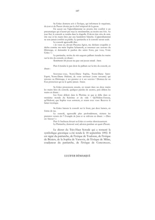 107
LUCIFER DÉMASQUÉ
Sa Grâce donnera avis à l'évêque, qui informera le requérant,
du jour et de l'heure choisis par le chef temporel de la gnose.
En aucun cas l'appareillamentum ne pourra être conféré à un
pneumatique qui n'aurait pas reçu le consolamentum, au moins une fois. Au
jour fixé, le consolé se rendra dans la chapelle. Il devra être vêtu de noir,
tète nue et les mains liées par une bandelette blanche. L'appareillamentum
ne sera jamais conféré en public. Le patriarche et le consolé seront seuls.
Le consolé agenouillé dira :
« Je viens ici, devant Pneuma-Agion, me déclarer coupable et
déchu comme ma mère Sophia-Achamoth, et renoncer aux oeuvres du
Démiurge, et demander le pardon des saints Eons, par vous, Votre
Grâce ! »
Le patriarche, revêtu du très-auguste pallium étendra les mains
sur la tête du consolé, en disant :
Remittuntur tibi peccata tua quae sunt peccata mundi. Amen.
Puis il étendra le pan droit du pallium sur la tête du consolé, en
disant :
Souvenez-vous, Notre-Dame Sophia, Notre-Dame Saint-
Esprit, Notre-Dame Hédoné, de votre serviteur (votre servante) qui
renonce au Démiurge, à ses pensées et à ses oeuvres ! Donnez-lui un
Éon protecteur qui ne le quitte jamais. Amen.
Sa Grâce prononcera ensuite, en tenant dans ses deux mains
les mains liées du consolé, quelques paroles de secreto, puis déliera les
mains en disant :
Les Eons délient dans le Plerôme ce que je délie dans ce
troisième monde du Kénôme et du vide ! Qu'Hélène-Ennoia,
qu'Hédoné, que Sophia vous assistent, et soient avec vous. Recevez le
baiser mystique.
Sa Grâce baisera le consolé sur le front, par deux baisers, en
forme de tau.
Le consolé, agenouillé plus profondément, récitera les
premiers versets de l’ Evangile de Jean et se relèvera en disant : « Dieu
est Amour ! »
Puis il s'inclinera devant sa Grâce et sortira silencieusement.
Le Patriarche, demeuré seul, adorera pendant un quart d'heure.
Le décret du Très-Haut Synode qui a restauré la
symbolique gnostique a été rendu le 18 septembre 1892. Il
est signé du patriarche, de l'évêque de Toulouse, de l'évêque
de Béziers, de la Sophia de Varsovie, de l'évêque de Milan,
coadjuteur du patriarche, de l'évêque de Concorezzo,
 