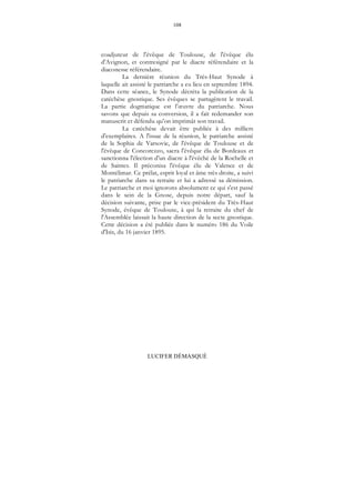 108
LUCIFER DÉMASQUÉ
coadjuteur de l'évêque de Toulouse, de l'évêque élu
d'Avignon, et contresigné par le diacre référendaire et la
diaconesse référendaire.
La dernière réunion du Très-Haut Synode à
laquelle ait assisté le patriarche a eu lieu en septembre 1894.
Dans cette séance, le Synode décréta la publication de la
catéchèse gnostique. Ses évêques se partagèrent le travail.
La partie dogmatique est l’œuvre du patriarche. Nous
savons que depuis sa conversion, il a fait redemander son
manuscrit et défendu qu'on imprimât son travail.
La catéchèse devait être publiée à des milliers
d'exemplaires. A l'issue de la réunion, le patriarche assisté
de la Sophia de Varsovie, de l'évêque de Toulouse et de
l'évêque de Concorezzo, sacra l'évêque élu de Bordeaux et
sanctionna l'élection d'un diacre à l'évêché de la Rochelle et
de Saintes. Il préconisa l'évêque élu de Valence et de
Montélimar. Ce prélat, esprit loyal et âme très droite, a suivi
le patriarche dans sa retraite et lui a adressé sa démission.
Le patriarche et moi ignorons absolument ce qui s'est passé
dans le sein de la Gnose, depuis notre départ, sauf la
décision suivante, prise par le vice-président du Très-Haut
Synode, évêque de Toulouse, à qui la retraite du chef de
l'Assemblée laissait la haute direction de la secte gnostique.
Cette décision a été publiée dans le numéro 186 du Voile
d'Isis, du 16 janvier 1895.
 