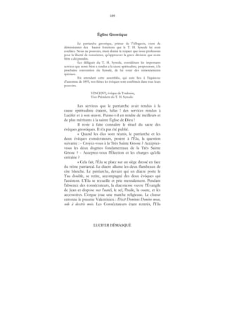 109
LUCIFER DÉMASQUÉ
Église Gnostique
Le patriarche gnostique, primat de l'Albigeois, vient de
démissionner des hautes fonctions que le T. H. Synode lui avait
confiées. Nous ne pouvons, étant donné le respect que nous professons
pour la liberté de conscience, qu'approuver la grave décision que notre
frère a dû prendre.
Les délégués du T. H. Synode, considérant les importants
services que notre frère a rendus a la cause spiritualiste, proposeront, à la
prochaine convention du Synode, de lui voter des remerciements
spéciaux.
En attendant cette assemblée, qui aura lieu à l'équinoxe
d'automne de 1895, nos frères les évêques sont confirmés dans tous leurs
pouvoirs.
VINCENT, évêque de Toulouse,
Vice-Président du T. H. Synode.
Les services que le patriarche avait rendus à la
cause spiritualiste étaient, hélas ! des services rendus à
Lucifer et à son œuvre. Puisse-t-il en rendre de meilleurs et
de plus méritants à la sainte Église de Dieu !
Il reste à faire connaître le rituel du sacre des
évêques gnostiques. Il n'a pas été publié.
« Quand les élus sont réunis, le patriarche et les
deux évêques consécrateurs, posent à l'Élu, la question
suivante : - Croyez-vous à la Très Sainte Gnose ? Acceptez-
vous les deux dogmes fondamentaux de la Très Sainte
Gnose ? - Acceptez-vous l'Élection et les charges qu'elle
entraîne ?
« Cela fait, l'Élu se place sur un siège dressé en face
du trône patriarcal. Le diacre allume les deux flambeaux de
cire blanche. Le patriarche, devant qui un diacre porte le
Tau double, se retire, accompagné des deux évêques qui
l'assistent. L'Élu se recueille et prie mentalement. Pendant
l'absence des consécrateurs, la diaconesse ouvre l'Évangile
de Jean et dispose sur l'autel, le sel, l'huile, la ouate, et les
accessoires. L'orgue joue une marche religieuse. Le chœur
entonne le psaume Valentinien : Dixit Dominus Domine meae,
sede à dextris meis. Les Consécrateurs étant rentrés, l'Elu
 