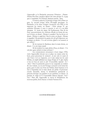 110
LUCIFER DÉMASQUÉ
s'agenouille et le Patriarche prononce l'Oraison : Domine-
Domina-Dea-Deus, benedicere digneris huic electo episcopo N. et gregi
quae ei committitur. Per Helenam, dominam nostram. Amen.
L'oraison achevée, le premier évêque dit le Pater en
grec. Le second évêque récite l'Évangile gnostique. Le
Patriarche et les deux évêques s'avancent vers l'Élu et lui
imposent les mains, en disant : Electe episcope N. ego,
auctoritate OEonum, te sacro, te consacro, te creo et te con firmo
episcopum N. (nom du siège). Ils l'embrassent. Puis ils lui
font, successivement, les onctions d'huile en forme de tau,
sur le front, en disant : Pleroma te sanctificet ! Sur les lèvres en
disant : Pleroma te ampli ficet ! Sur le cœur, en disant : Pleroma
te magnificet ! Ils prennent les grains de sel qu'il déposent sur
la langue en disant : Vos estis sal terrae. Quod si sal evanuerit, in
quo salietur !
Ils lui mettent le flambeau dans la main droite, en
disant : Vos estis lumen mundi.
Ils lui tendent la coupe pleine d'eau, en disant : Vos
estis fons aquae salientis in vitam aeternam ?
Les consécrateurs retournent à leurs sièges. L'Élu
vient s'agenouiller devant eux et place ses mains entre les
leurs, pour prononcer le serment : Je jure entre les mains de
votre Grâce et de vos Seigneuries, sur le nom redouté du très saint
Plérôme, de remplir fidèlement ma charge d'évêque de N. Que Sophia
et tous les Eons me soient en aide ! L'assemblée répond : Sic !
Amen ! Alors le patriarche passe le tau suspendu au cordon
de soie violette, au cou de l'évêque consacré et lui remet les
gants, puis il ceint son front de l'infula, bénit l'anneau et le
met à l'annulaire de la main droite du prélat. Il prononce
ensuite l'homélie, donne la bénédiction patriarcale et
présente l'évêque aux parfaits et aux parfaites, en disant : Je
proclame N. évêque de N. L'assemblée debout répond : Fiat !
Fiat ! Puis elle s'agenouille et reçoit la bénédiction du
nouveau prélat, dont chacun va baiser l'anneau d'or.
 