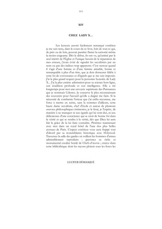 111
LUCIFER DÉMASQUÉ
XIV
CHEZ LADY X…
Les lecteurs auront facilement remarqué combien
je me suis tenu, dans le cours de ce livre, loin de tout ce qui,
de près ou de loin, pouvait paraître flatter la curiosité même
la moins exigeante. Dès le début, ils ont vu, qu'animé par le
seul intérêt de l'Église et l'unique besoin de la réparation de
mes erreurs, j'avais évité de signaler les occultistes par un
nom ou par des indices trop apparents. C'est surtout quand
il s'agit d'une femme et d'une femme aimable, bonne et
remarquable à plus d'un titre, que je dois demeurer fidèle à
cette loi de convenance et d'égards que je me suis imposée.
J'ai le plus grand respect pour la personne honorée de Lady
X... J'ai la plus entière admiration pour sa science hors ligne,
son érudition profonde et son intelligence. Elle a été
longtemps pour moi une envoyée supérieure des Puissances
que je nommais Célestes. Je conserve le plus reconnaissant
des souvenirs pour l'accueil qu'elle a daigné me faire. Si la
nécessité de combattre l'erreur que j'ai enfin reconnue, me
force à mettre en scène, sans la nommer d'ailleurs, cette
haute dame occultiste, chef d'école et auteur de plusieurs
oeuvres philosophiques éminentes, je le ferai, je l'espère, de
manière à ne manquer ni aux égards qui lui sont dus, ni aux
délicatesses d'une conscience qui se croit de bonne foi dans
la vérité et qui se rendra à la vérité, dès que Dieu lui aura
fait la grâce de la lui faire connaître. Pénétrez maintenant
avec moi dans un royal hôtel de l'une dos plus belles
avenues de Paris. L'aspect extérieur vous aura frappé tout
d'abord par sa ressemblance historique avec Holyrood.
Traversez la salle des gardes où veillent les hommes d'armes
admirablement reproduits ; gravissez ce riche et
monumental escalier bordé de Chefs-d’œuvre ; entrez dans
cette bibliothèque dont les rayons ploient sous les livres les
 