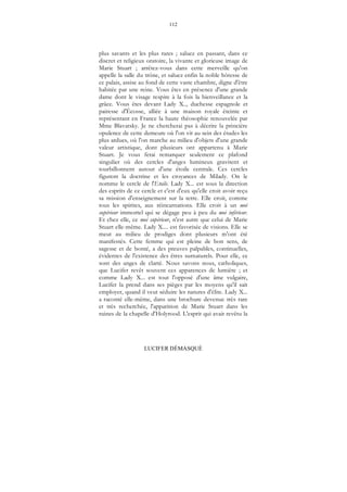 112
LUCIFER DÉMASQUÉ
plus savants et les plus rares ; saluez en passant, dans ce
discret et religieux oratoire, la vivante et glorieuse image de
Marie Stuart ; arrêtez-vous dans cette merveille qu'on
appelle la salle du trône, et saluez enfin la noble hôtesse de
ce palais, assise au fond de cette vaste chambre, digne d'être
habitée par une reine. Vous êtes en présence d'une grande
dame dont le visage respire à la fois la bienveillance et la
grâce. Vous êtes devant Lady X.., duchesse espagnole et
pairesse d'Écosse, alliée à une maison royale éteinte et
représentant en France la haute théosophie renouvelée par
Mme Blavatsky. Je ne chercherai pas à décrire la princière
opulence de cette demeure où l'on vit au sein des études les
plus ardues, où l'on marche au milieu d'objets d'une grande
valeur artistique, dont plusieurs ont appartenu à Marie
Stuart. Je vous ferai remarquer seulement ce plafond
singulier où des cercles d'anges lumineux gravitent et
tourbillonnent autour d'une étoile centrale. Ces cercles
figurent la doctrine et les croyances de Milady. On le
nomme le cercle de l'Etoile. Lady X... est sous la direction
des esprits de ce cercle et c'est d'eux qu'elle croit avoir reçu
sa mission d'enseignement sur la terre. Elle croit, comme
tous les spirites, aux réincarnations. Elle croit à un moi
supérieur immortel qui se dégage peu à peu du moi inférieur.
Et chez elle, ce moi supérieur, n'est autre que celui de Marie
Stuart elle-même. Lady X.... est favorisée de visions. Elle se
meut au milieu de prodiges dont plusieurs m'ont été
manifestés. Cette femme qui est pleine de bon sens, de
sagesse et de bonté, a des preuves palpables, continuelles,
évidentes de l'existence des êtres surnaturels. Pour elle, ce
sont des anges de clarté. Nous savons nous, catholiques,
que Lucifer revêt souvent ces apparences de lumière ; et
comme Lady X... est tout l'opposé d'une âme vulgaire,
Lucifer la prend dans ses pièges par les moyens qu'il sait
employer, quand il veut séduire les natures d'élite. Lady X...
a raconté elle-même, dans une brochure devenue très rare
et très recherchée, l'apparition de Marie Stuart dans les
ruines de la chapelle d'Holyrood. L'esprit qui avait revêtu la
 