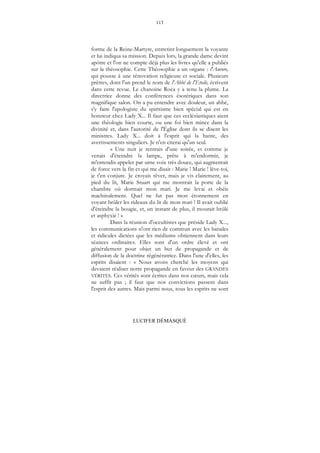 113
LUCIFER DÉMASQUÉ
forme de la Reine-Martyre, entretint longuement la voyante
et lui indiqua sa mission. Depuis lors, la grande dame devint
apôtre et l'on ne compte déjà plus les livres qu'elle a publiés
sur la théosophie. Cette Théosophie a un organe : l'Aurore,
qui pousse à une rénovation religieuse et sociale. Plusieurs
prêtres, dont l'un prend le nom de l'Abbé de l'Etoile, écrivent
dans cette revue. Le chanoine Roca y a tenu la plume. La
directrice donne des conférences ésotériques dans son
magnifique salon. On a pu entendre avec douleur, un abbé,
s'y faire l'apologiste du spiritisme bien spécial qui est en
honneur chez Lady X... Il faut que ces ecclésiastiques aient
une théologie bien courte, ou une foi bien mince dans la
divinité et, dans l'autorité de l'Église dont ils se disent les
ministres. Lady X... doit à l'esprit qui la hante, des
avertissements singuliers. Je n'en citerai qu'un seul.
« Une nuit je rentrais d'une soirée, et comme je
venais d'éteindre la lampe, prête à m'endormir, je
m'entendis appeler par urne voix très douce, qui augmentait
de force vers la fin et qui me disait : Marie ! Marie ! lève-toi,
je t'en conjure. Je croyais rêver, mais je vis clairement, au
pied du lit, Marie Stuart qui me montrait la porte de la
chambre où dormait mon mari. Je me levai et obéis
machinalement. Quel ne fut pas mon étonnement en
voyant brûler les rideaux du lit de mon mari ! Il avait oublié
d'éteindre la bougie, et, un instant de plus, il mourait brûlé
et asphyxié ! »
Dans la réunion d'occultistes que préside Lady X...,
les communications n'ont rien de commun avec les banales
et ridicules dictées que les médiums obtiennent dans leurs
séances ordinaires. Elles sont d'un ordre élevé et ont
généralement pour objet un but de propagande et de
diffusion de la doctrine régénératrice. Dans l'une d'elles, les
esprits disaient : « Nous avons cherché les moyens qui
devaient réaliser notre propagande en faveur des GRANDES
VÉRITÉS. Ces vérités sont écrites dans nos cœurs, mais cela
ne suffit pas ; il faut que nos convictions passent dans
l'esprit des autres. Mais parmi nous, tous les esprits ne sont
 