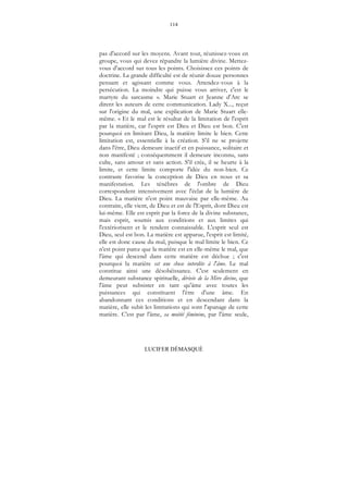 114
LUCIFER DÉMASQUÉ
pas d'accord sur les moyens. Avant tout, réunissez-vous en
groupe, vous qui devez répandre la lumière divine. Mettez-
vous d'accord sur tous les points. Choisissez ces points de
doctrine. La grande difficulté est de réunir douze personnes
pensant et agissant comme vous. Attendez-vous à la
persécution. La moindre qui puisse vous arriver, c'est le
martyre du sarcasme ». Marie Stuart et Jeanne d'Arc se
dirent les auteurs de cette communication. Lady X..., reçut
sur l'origine du mal, une explication de Marie Stuart elle-
même. « Et le mal est le résultat de la limitation de l'esprit
par la matière, car l'esprit est Dieu et Dieu est bon. C'est
pourquoi en limitant Dieu, la matière limite le bien. Cette
limitation est, essentielle à la création. S'il ne se projette
dans l'être, Dieu demeure inactif et en puissance, solitaire et
non manifesté ; conséquemment il demeure inconnu, sans
culte, sans amour et sans action. S'il crée, il se heurte à la
limite, et cette limite comporte l'idée du non-bien. Ce
contraste favorise la conception de Dieu en nous et sa
manifestation. Les ténèbres de l'ombre de Dieu
correspondent intensivement avec l'éclat de la lumière de
Dieu. La matière n'est point mauvaise par elle-même. Au
contraire, elle vient, de Dieu et est de l'Esprit, dont Dieu est
lui-même. Elle est esprit par la force de la divine substance,
mais esprit, soumis aux conditions et aux limites qui
l'extériorisent et le rendent connaissable. L'esprit seul est
Dieu, seul est bon. La matière est apparue, l'esprit est limité,
elle est donc cause du mal, puisque le mal limite le bien. Ce
n'est point parce que la matière est en elle-même le mal, que
l'âme qui descend dans cette matière est déchue ; c'est
pourquoi la matière est une chose interdite à l'âme. Le mal
constitue ainsi une désobéissance. C'est seulement en
demeurant substance spirituelle, dérivée de la Mère divine, que
l'âme peut subsister en tant qu'âme avec toutes les
puissances qui constituent l'être d'une âme. En
abandonnant ces conditions et en descendant dans la
matière, elle subit les limitations qui sont l'apanage de cette
matière. C'est par l'âme, sa moitié féminine, par l'âme seule,
 