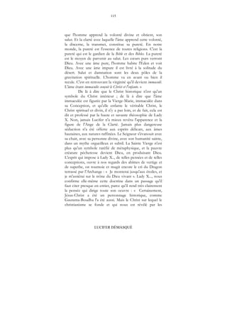 115
LUCIFER DÉMASQUÉ
que l'homme apprend la volonté divine et obtient, son
salut. Et la clarté avec laquelle l'âme apprend cette volonté,
la discerne, la transmet, constitue sa pureté. En notre
monde, la pureté est l'essence de toutes religions. C'est la
pureté qui est le gardien de la Bible et des Bibles. La pureté
est le moyen de parvenir au salut. Les cœurs purs verront
Dieu. Avec une âme pure, l'homme habite l'Eden et voit
Dieu. Avec une âme impure il est livré à la solitude du
désert. Salut et damnation sont les deux pôles de la
gravitation spirituelle. L'homme va en avant ou bien il
recule. C'est en retrouvant la virginité qu'il devient immaculé.
L'âme étant immaculée conçoit le Christ et l'enfante. »
De là à dire que le Christ historique n'est qu'un
symbole du Christ intérieur ; de là à dire que l'âme
immaculée est figurée par la Vierge-Marie, immaculée dans
sa Conception, et qu'elle enfante le véritable Christ, le
Christ spirituel et divin, il n'y a pas loin, et de fait, cela est
dit et professé par la haute et savante théosophie de Lady
X. Non, jamais Lucifer n'a mieux revêtu l'apparence et la
figure de l'Ange de la Clarté. Jamais plus dangereuse
séduction n'a été offerte aux esprits délicats, aux âmes
hautaines, aux natures raffinées. Le Seigneur s'évanouit avec
sa chair, avec sa personne divine, avec son humanité sainte,
dans un mythe orgueilleux et subtil. La Sainte Vierge n'est
plus qu'un symbole raréfié de métaphysique, et la pauvre
créature pécheresse devient Dieu, en produisant Dieu.
L'esprit qui impose à Lady X.., de telles pensées et de telles
conceptions, ouvre à nos regards des abîmes de vertige et
de superbe, on tournoie et mugit encore le cri du Dragon
terrassé par l'Archange : « Je monterai jusqu'aux étoiles, et
je m'assiérai sur le trône du Dieu vivant ». Lady X..., nous
confirme elle-même cette doctrine dans un passage qu'il
faut citer presque en entier, parce qu'il rend très clairement
la pensée qui dirige toute son oeuvre : « Certainement,
Jésus-Christ a été un personnage historique, comme
Gautama-Boudha l'a été aussi. Mais le Christ sur lequel le
christianisme se fonde et qui nous est révélé par les
 