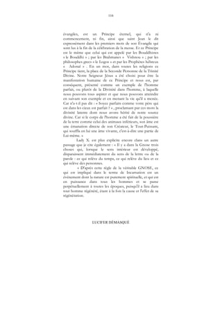 116
LUCIFER DÉMASQUÉ
évangiles, est un Principe éternel, qui n'a ni
commencement, ni fin, ainsi que saint Jean le dit
expressément dans les premiers mots de son Évangile qui
sont lus à la fin de la célébration de la messe. Et ce Principe
est le même que celui qui est appelé par les Bouddhistes
« le Bouddhi » ; par les Brahmanes « Vishnou » ; par les
philosophes grecs « le Logos » et par les Prophètes hébreux
« Adonaï » . En un mot, dans toutes les religions ce
Principe tient, la place de la Seconde Personne de la Trinité
Divine. Notre Seigneur Jésus a été choisi pour être la
manifestation humaine de ce Principe et nous est, par
conséquent, présenté comme un exemple de l'homme
parfait, ou plutôt de la Divinité dans l'homme, à laquelle
nous pouvons tous aspirer et que nous pouvons atteindre
en suivant son exemple et en menant la vie qu'il a menée.
Car n'a-t-il pas dit : « Soyez parfaits comme votre père qui
est dans les cieux est parfait ? » , proclamant par ces mots la
divinité latente dont nous avons hérité de notre source
divine. Car si le corps de l'homme a été fait de la poussière
de la terre comme celui des animaux inférieurs, son âme est
une émanation directe de son Créateur, le Tout-Puissant,
qui souffla en lui une âme vivante, c'est-à-dire une partie de
Lui-même. »
Lady X. est plus explicite encore clans un autre
passage que je cite également : « Il y a dans la Gnose trois
choses qui, lorsque le sens intérieur est développé,
disparaissent immédiatement du sens de la lettre ou de la
parole : ce qui relève du temps, ce qui relève du lieu et ce
qui relève des personnes.
« D'après cette règle de la véritable GNOSE, ce
qui est impliqué dans le terme de Incarnation est un
événement dont la nature est purement spirituelle, et qui est
en puissance dans tous les hommes et se passe
perpétuellement à toutes les époques, puisqu'il a lieu dans
tout homme régénéré, étant à la fois la cause et l'effet de sa
régénération.
 