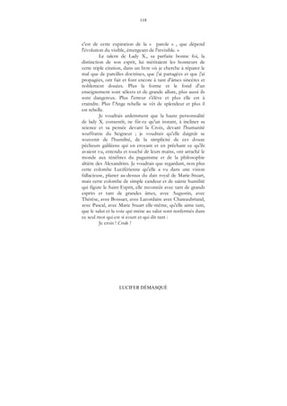 118
LUCIFER DÉMASQUÉ
c'est de cette expiration de la « parole » , que dépend
l'évolution du visible, émergeant de l'invisible. »
Le talent de Lady X., sa parfaite bonne foi, la
distinction de son esprit, lui méritaient les honneurs de
cette triple citation, dans un livre où je cherche à réparer le
mal que de pareilles doctrines, que j'ai partagées et que j'ai
propagées, ont fait et font encore à tant d'âmes sincères et
noblement douées. Plus la forme et le fond d'un
enseignement sont sélects et de grande allure, plus aussi ils
sont dangereux. Plus l'erreur s'élève et plus elle est à
craindre. Plus l'Ange rebelle se vêt de splendeur et plus il
est rebelle.
Je voudrais ardemment que la haute personnalité
de lady X. consentît, ne fût-ce qu'un instant, à incliner sa
science et sa pensée devant la Croix, devant l'humanité
souffrante du Seigneur ; je voudrais qu'elle daignât se
souvenir de l'humilité, de la simplicité de ces douze
pêcheurs galiléens qui en croyant et en prêchant ce qu'ils
avaient vu, entendu et touché de leurs mains, ont arraché le
monde aux ténèbres du paganisme et de la philosophie
altière des Alexandrins. Je voudrais que regardant, non plus
cette colombe Luciférienne qu'elle a vu dans une vision
fallacieuse, planer au-dessus du dais royal de Marie-Stuart,
mais cette colombe de simple candeur et de sainte humilité
qui figure le Saint-Esprit, elle reconnût avec tant de grands
esprits et tant de grandes âmes, avec Augustin, avec
Thérèse, avec Bossuet, avec Lacordaire avec Chateaubriand,
avec Pascal, avec Marie Stuart elle-même, qu'elle aime tant,
que le salut et la voie qui mène au salut sont renfermés dans
ce seul mot qui est si court et qui dit tant :
Je crois ! Credo !
 