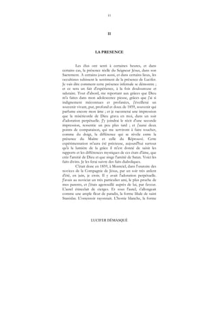 11
LUCIFER DÉMASQUÉ
II
LA PRESENCE
Les élus ont senti à certaines heures, et dans
certains cas, la présence réelle du Seigneur Jésus, dans son
Sacrement. A certains jours aussi, et dans certains lieux, les
occultistes subissent le sentiment de la présence de Lucifer.
Je vais dire comment cette présence infernale se démontre ;
et ce sera un fait d'expérience, à la fois douloureuse et
salutaire. Tout d'abord, me reportant aux grâces que Dieu
m'a faites dans mon adolescence pieuse, grâces que j'ai si
indignement méconnues et profanées, j'éveillerai un
souvenir vivant, pur, profond et doux de 1859, souvenir qui
parfume encore mon âme ; et je raconterai une impression
que la miséricorde de Dieu grava en moi, dans un soir
d'adoration perpétuelle. J'y joindrai le récit d'une seconde
impression, ressentie un peu plus tard ; et j'aurai deux
points de comparaison, qui me serviront à faire toucher,
comme du doigt, la différence qui se révèle entre la
présence du Maître et celle du Réprouvé. Cette
expérimentation m'aura été précieuse, aujourd'hui surtout
qu'à la lumière de la grâce il m'est donné de saisir les
rapports et les différences mystiques de ces états d'âme, que
crée l'amitié de Dieu et que singe l'amitié de Satan. Voici les
faits divins. Je les ferai suivre des faits diaboliques.
C'était donc en 1859, à Montciel, dans l'oratoire des
novices de la Compagnie de Jésus, par un soir très ardent
d'été, en juin, je crois. Il y avait l'adoration perpétuelle.
J'avais au noviciat un très particulier ami, le plus proche de
mes parents, et j'étais agenouillé auprès de lui, par faveur.
L'autel étincelait de cierges. Et sous l'autel, s'allongeait
comme une ample fleur de paradis, la forme liliale de saint
Stanislas. L'ostensoir rayonnait. L'hostie blanche, la forme
 