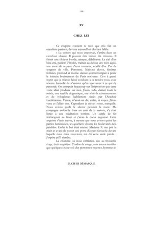 119
LUCIFER DÉMASQUÉ
XV
CHEZ LUI
Ce chapitre contient le récit que m'a fait un
occultiste parisien, devenu aujourd'hui chrétien fidèle.
« La voiture qui nous emportait, s'arrêta dans un
carrefour obscur. Il pouvait être minuit dix minutes. Il
faisait une chaleur lourde, opaque, débilitante. Le ciel d'un
bleu crû, pailleté d'étoiles, traînait au-dessus des toits aigus,
une sorte de serpent d'azur tortueux, écaillé d'or. Pas de
sergents de ville. Personne. Maisons closes, fenêtres
fermées, profond et morne silence qu'interrompait à peine
le lointain bruissement du Paris nocturne. C'est à grand
regret que je m'étais laissé conduire à ce rendez-vous, avec
réserve formelle de n'assister qu'en spectateur à ce qui s'y
passerait. On comptait beaucoup sur l'impression que cette
visite allait produire sur moi. J'avais subi, durant toute la
soirée, une terrible dogmatique, une série de raisonnements
et de syllogismes habilement tissés par l'Arachné
Luciférienne. Venez, m'avait-on dit, enfin, et voyez. J'étais
venu et j'allais voir. Cependant je n'étais point, tranquille.
Nous avions gardé le silence pendant la route. Ma
compagne enfoncée dans un coin de la voiture, s'y était
livrée à une méditation sombre. Un cercle de fer
m'étreignait au front et j'avais le coeur angoissé. Cette
angoisse s'était accrue, à mesure que nous avions quitté les
parties lumineuses, les quartiers vivants les boulevards déjà
paisibles. Enfin le but était atteint. Madame Z. me prit la
main et avant de passer une porte d'aspect farouche devant
laquelle nous nous trouvions, me dit cette seule parole :
j'espère qu'Il viendra.
La chambre où nous entrâmes, sise au troisième
étage, était singulière. Tendue de rouge, sans autres meubles
que quelques chaises où des personnes muettes, hommes et
 