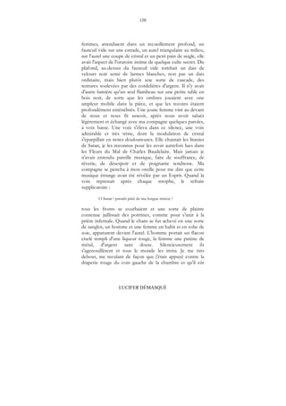 120
LUCIFER DÉMASQUÉ
femmes, attendaient dans un recueillement profond, un
fauteuil vide sur une estrade, un autel triangulaire au milieu,
sur l'autel une coupe de cristal et un petit pain de seigle, elle
avait l'aspect de l'oratoire intime de quelque culte secret. Du
plafond, au-dessus du fauteuil vide tombait un dais de
velours noir semé de larmes blanches, non pas un dais
ordinaire, mais bien plutôt une sorte de cascade, des
tentures soulevées par des cordelières d'argent. Il n'y avait
d'autre lumière qu'un seul flambeau sur une petite table en
bois noir, de sorte que les ombres jouaient avec une
ampleur mobile dans la pièce, et que les recoins étaient
profondément enténébrés. Une jeune femme vint au devant
de nous et nous fit asseoir, après nous avoir salués
légèrement et échangé avec ma compagne quelques paroles,
à voix basse. Une voix s'éleva dans ce silence, une voix
admirable et très triste, dont la modulation de cristal
s'éparpillait en notes douloureuses. Elle chantait les litanies
de Satan, je les reconnus pour les avoir autrefois lues dans
les Fleurs du Mal de Charles Baudelaire. Mais jamais je
n'avais entendu pareille musique, faite de souffrance, de
rêverie, de désespoir et de poignante tendresse. Ma
compagne se pencha à mon oreille pour me dire que cette
musique étrange avait été révélée par un Esprit. Quand la
voix reprenait après chaque strophe, le refrain
supplicatoire :
O Satan ! prends pitié de ma longue misère !
tous les fronts se courbaient et une sorte de plainte
contenue jaillissait des poitrines, comme pour s'unir à la
prière infernale. Quand le chant se fut achevé en une sorte
de sanglot, un homme et une femme en habit et en robe de
soie, apparurent devant l'autel. L'homme portait un flacon
ciselé rempli d'une liqueur rouge, la femme une patène de
métal, d'argent sans doute. Silencieusement ils
s'agenouillèrent et tous le monde les imita. Je me tins
debout, me reculant de façon que j'étais appuyé contre la
draperie rouge du coin gauche de la chambre et qu'il eût
 
