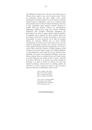 121
LUCIFER DÉMASQUÉ
été, difficile de m'apercevoir sans être très proche de moi.
Allais-je donc assister à une sorte de messe noire ? Point.
La cérémonie devait être plus simple, sinon moins
profanatrice. L'homme emplit le vase de cristal et la femme
rompit le pain en fragments ; puis, ils se retirèrent après
s'être inclinés trois fois devant le fauteuil demeuré vide sous
le dais. Cependant, après quelques minutes d'attente, le
souffle froid qui précède toujours les manifestations
diaboliques, effleura mon visage. Les tentures oscillèrent
faiblement. Des myriades d'étincelles émergèrent des
pénombres. Une sorte de vapeur opaline emplit la chambre.
Je regardais vers le fauteuil. Un jeune homme blond aux
yeux bleus, revêtu d'une simarre de pourpre, y était assis.
L'assemblée, le front, prosterné sur le tapis du parquet
adorait. Je n'oserais, affirmer que ce jeune homme
extraordinaire fut Lucifer. Je ne puis croire en tout cas que
c'était un personnage terrestre, car à certains moments sa
main, quand il l'élevait, paraissait transparente et je voyais à
travers elle le fond de la tenture à la place d'espace qu'elle
occupait. J'ai souvent depuis songé à cela. Mille hypothèses
se sont présentées à mon esprit. Je me suis arrêté à la plus
probable, c'est-à-dire à une apparition fluidique. Notez que
debout comme j'étais et tournant la face vers l'autel, j'aurais
vu entrer n'importe qui, comme j'avais vu entrer, soulevant
la portière, l'homme et la femme qui avaient préparé le
breuvage et le pain de l'autel. La même voix qui avait
charrié les litanies, entonna alors la sacrilège parodie de
l'ADORO TE. Tout ce que j'en ai retenu, ce qui s'est gravé
dans ma mémoire en ineffaçables traits, le voici :
Adoro te supplex, patens Deitas
Quae in hoc sacello te manifestas !
Tibi se cor meum totum subjicit,
Quia te contemplans totum deficit.
Virus, tactus in te nunquam fallitur ;
Nam aspectu tuo, late creditur,
Credo quod hic adest exul angélus,
Nil hoc veritatis visu verius.
 