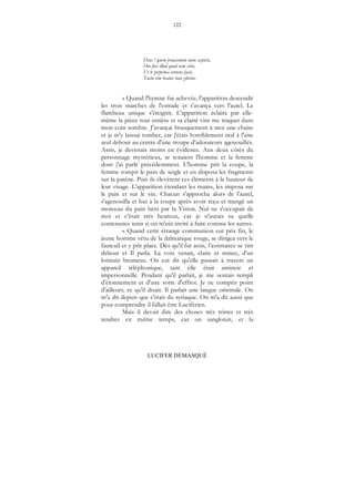 122
LUCIFER DÉMASQUÉ
Deus ! quem praesentem nunc aspicio,
Oro fiat illud quod tam sitio,
Ut te perpetua cernens facie,
Tactu sim beatus tuae gloriae.
« Quand l'hymne fut achevée, l'apparition descendit
les trois marches de l'estrade et s'avança vers l'autel. Le
flambeau unique s'éteignit. L'apparition éclaira par elle-
même la pièce tout entière et sa clarté vint me traquer dans
mon coin sombre. J'avançai brusquement à moi une chaise
et je m'y laissai tomber, car j'étais horriblement mal à l'aise
seul debout au centre d'une troupe d'adorateurs agenouillés.
Assis, je devenais moins en évidence. Aux deux côtés du
personnage mystérieux, se tenaient l'homme et la femme
dont j'ai parlé précédemment. L'homme prit la coupe, la
femme rompit le pain de seigle et en disposa les fragments
sur la patène. Puis ils élevèrent ces éléments à la hauteur de
leur visage. L'apparition étendant les mains, les imposa sur
le pain et sur le vin. Chacun s'approcha alors de l’autel,
s'agenouilla et but à la coupe après avoir reçu et mangé un
morceau du pain béni par la Vision. Nul ne s'occupait de
moi et c'était très heureux, car je n'aurais su quelle
contenance tenir si on m'eût invité à faire comme les autres.
« Quand cette étrange communion eut pris fin, le
jeune homme vêtu de la dalmatique rouge, se dirigea vers le
fauteuil et y prit place. Dès qu'il fut assis, l’assistance se tint
debout et Il parla. La voix venait, claire et mince, d'un
lointain brumeux. On eut dit qu'elle passait à travers un
appareil téléphonique, tant elle était amincie et
impersonnelle. Pendant qu'il parlait, je me sentais rempli
d'étonnement et d'une sorte d'effroi. Je ne compris point
d'ailleurs, ce qu'il disait. Il parlait une langue orientale. On
m'a dit depuis que c'était du syriaque. On m'a dit aussi que
pour comprendre il fallait être Luciférien.
Mais il devait dire des choses très tristes et très
tendres en même temps, car on sanglotait, et la
 