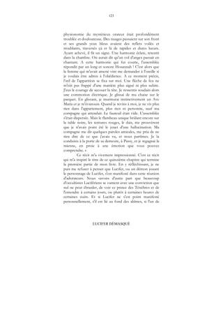 123
LUCIFER DÉMASQUÉ
physionomie du mystérieux orateur était profondément
troublée et douloureuse. Des nuages passaient sur son front
et ses grands yeux bleus avaient des reflets voilés et
troublants, traversés çà et là de rapides et dures lueurs.
Ayant achevé, il fit un signe. Une harmonie éclate, retentit
dans la chambre. On aurait dit qu'un vol d'anges passait en
chantant. A cette harmonie qui fut courte, l'assemblée
répondit par un long et sonore Hosannah ! C'est alors que
la femme qui m'avait amené vint me demander à l'oreille si
je voulais être admis à l'obédience. A ce moment précis,
l’œil de l'apparition se fixa sur moi. Une flèche de feu ne
m'eût pas frappé d'une manière plus aiguë ni plus subite.
J'eus le courage de secouer la tête. Je ressentis soudain alors
une commotion électrique. Je glissai de ma chaise sur le
parquet. En glissant, je murmurai instinctivement un Ave
Maria et je m'évanouis. Quand je revins à moi, je ne vis plus
rien dans l'appartement, plus rien ni personne, sauf ma
compagne qui attendait. Le fauteuil était vide. L'assemblée
s'était dispersée. Mais le flambeau unique brûlant encore sur
la table noire, les tentures rouges, le dais, me prouvèrent
que je n'avais point été le jouet d'une hallucination. Ma
compagne me dit quelques paroles amicales, me pria de ne
rien dire de ce que j'avais vu, et nous partîmes. Je la
conduisis à la porte de sa demeure, à Passy, et je regagnai la
mienne, en proie à une émotion que vous pouvez
comprendre. »
Ce récit m'a vivement impressionné. C'est ce récit
qui m'a inspiré le titre de ce quinzième chapitre qui termine
la première partie de mon livre. En y réfléchissant, je ne
puis me refuser à penser que Lucifer, ou un démon jouant
le personnage de Lucifer, s'est manifesté dans cette réunion
d'adorateurs. Nous savons d'autre part que beaucoup
d'occultistes Lucifériens se vantent avec une conviction que
nul ne peut ébranler, de voir ce prince des Ténèbres et de
l'entendre à certains jours, ou plutôt à certaines heures de
certaines nuits. Et si Lucifer ne s'est point manifesté
personnellement, s'il est lié au fond des abîmes, si l'un de
 
