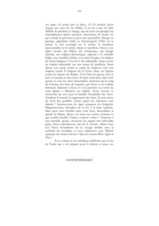 124
LUCIFER DÉMASQUÉ
ses anges n'a point pris sa place, s'il n'a produit qu'un
mirage aux yeux de ses fidèles, il ne lui a pas été plus
difficile de produire ce mirage, que de créer ces prestiges de
matérialisation spirite qu'aucun observateur de bonne foi
qui a étudié la question, ne peut nier aujourd'hui. Mirage ou
prestige, apparition réelle ou fantasmagorie l'effet est le
même, le mal accompli est le même, la résultante
épouvantable est la même. Satan se manifeste. Satan a une
église occulte, des fidèles, des cérémonies, une liturgie
spéciale, une religion démoniaque, opposée à la véritable
Église, aux véritables fidèles, à la sainte liturgie, à la religion
de Notre-Seigneur. C'est là le fait indéniable. Satan exerce
un empire redoutable sur une masse de perdition. Satan
dresse son camp contre le camp du Seigneur, lève son
drapeau contre le drapeau de la Croix, lance ses légions
coutre les légions de l'Eglise. C'est l'état de guerre, c'est la
lutte à outrance et sans merci. Et dans cette lutte, dans cette
guerre ce sont des âmes immortelles, rachetées par le sang
du Calvaire, des âmes de baptisés, que Satan et ses soldats
infernaux disputent à Jésus et à ses guerriers. La vision de
saint Ignace à Manrèze est réalisée. Nous voyons se
renouveler de nos jours la bataille formidable des Deux-
Étendards. Ecoutons le rugissement des lions. Il nous arrive
du fond des gouffres. Circuit rugiens leo, adversarius vester
diabolus ! Armons-nous du signe vainqueur du Golgotha.
Préparons-nous, chevaliers de la foi, à la lutte suprême.
Mais pour nous fortifier dans cette lutte, descendons la
spirale du Dante, allons voir dans son cachot embrasé ce
que souffre Lucifer. Vaincu, toujours vaincu ! Assistons à
son éternelle agonie, mesurons du regard sort effroyable
peine. Nous remonterons, sûrs de la victoire. Allons chez
Lui. Nous reviendrons de ce voyage terrible avec la
certitude du triomphe, et nous répéterons avec Michel,
capitaine des armées divines : Qui est comme Dieu ! Quis ut
Deus !
Il est certain, il est catholique d'affirmer que le feu
de l'enfer qui a été préparé pour le démon et pour ses
 