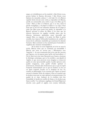 125
LUCIFER DÉMASQUÉ
anges, est véritablement un feu matériel. « Qui d'entre nous,
pourra habiter la flamme dévorante ? Qui d'entre nous
habitera les éternelles ardeurs ? » dit Isaïe. Et si la Raison
superbe hésite devant cette vérité, je répondrai à la Raison,
qu'elle est surnaturelle cette vérité et que c'est Dieu qui l'a
voulu ! Mais je dirai à la Raison, que si ce feu, selon la
parole évangélique, a été préparé au démon et à ses anges, il faut
donc que ce feu soit une substance distincte de ces anges et
créée par Dieu pour punir leur péché. Je répondrai à la
Raison, qu'outre la peine du Dam, il est juste que les
démons éprouvent un supplice sensible, parce que les
démons, substances spirituelles, ayant succombé par
orgueil, Dieu eu joignant à la peine du Dam la peine
sensible, leur impose l'effroyable humiliation de souffrir au
moyen de la substance matérielle qui tourmente les damnés
humains. Mais comment un feu matériel peut-il atteindre et
supplicier des créatures immatérielles ?
Ni la raison ne nous l'apprend, ni la foi ne nous le
révèle. Dirai-je donc que ce comment est insondable ?
Dirai-je que nous ne savons pas ? M'écrierai-je avec
Augustin : « ils sont tourmentés par le feu, par des moyens
que j'ignore, et je les ignore parce qu'ils sont merveilleux » ?
Oui je dirai tout cela, mais j'ajouterai avec Suarez, résumant
la théologie scolastique, que ce feu terrible a une Qualité de
Supplice, et que nous pouvons nous imaginer et concevoir
quelle est cette épouvantable qualité. Lucifer éprouve cette
qualité vengeresse, cette qualité d'ordre spirituel et
douloureuse, d'autant plus douloureuse que ce qui est esprit
l’emporte immensément sur ce qui est matière. Le feu est
un agent corporel. Lucifer est le récipient du feu. Et,
comme en philosophie, il est constant que l’agent est perçu
suivant la manière d'être du récipient, il faut en conclure que
la douleur reçue par un sujet spirituel est proportionnée à la
qualité de ce sujet. Induisez de là combien doit être
formidable la faculté de souffrir de Satan, et la douleur que
Satan souffre ! La substance angélique du Grand Réprouvé
absorbe cette qualité de supplice, non comme habituelle,
 