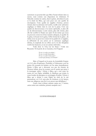 126
LUCIFER DÉMASQUÉ
autrement on pourrait dire que Dieu l'aurait infusée dans sa
nature, mais comme une disposition de châtiment. Il
l'absorbe comme les saints, dans la gloire, absorbent la joie
et la clarté de Dieu, qui sont pour eux une qualité de
récompense. Cette qualité de supplice s'insinue, poison
éternel, dans la substance de Lucifer, souille cette substance
angélique et l'altère dans le sens de la peine. C'est une
qualité de disconvenance à la nature spirituelle, et plus elle
est de disconvenance à cette nature, plus elle torture, plus
elle fait souffrir le Damné sans espoir. Et de même que nous
ne pouvons concevoir d'une manière adéquate, la qualité de
la grâce, la beauté de la grâce, l'effet formel de la grâce ; de
même nous ne pouvons concevoir la qualité de ce supplice,
la difformité de son action sur la substance angélique
déchue, la turpitude de ses effets sur le roi des Séraphins
tombé des hauteurs, et sur ses armées infernales.
Voilà donc le Chez Lui de Satan ! Voilà son
Royaume ! Et la porte de ce royaume, c'est l'orgueil.
Per me si va nella la cita dolente !
Per me si va nello l'eterno dolore !
Per me si va nella L'eterna morte !
Lasciate ogni speranza, voi ch'entralte !
Mais si l'orgueil est la porte du formidable Empire
où il n'y plus d'espérance, l'humilité et l'obéissance sont les
portes du royaume de lumière où l'on aime éternellement.
Gloire à Dieu qui a détourné nos pas du chemin de
l'horreur infinie, pour les tourner vers le sentier qui mène à
la montagne sainte ! Gloire à Dieu, qui a mis entre les
mains de son Église infaillible, le flambeau qui éclaire la
route bordée de précipices et enveloppée d'ombre ! Gloire à
Dieu qui a donné à cette Église les clefs de la cité
permanente où il n'y aura plus de douleurs, ni de larmes,
mais une allégresse sans fin et un amour sans défaillance !
Euntes, ibant et flebant, mittentes semina sua ! Venientes,
autem venient cum exultatione, portantes manipulos suos !
 
