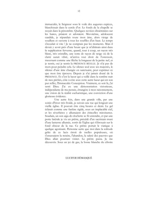 12
LUCIFER DÉMASQUÉ
immaculée, le Seigneur sous le voile des augustes espèces,
blanchissait dans le cercle d'or. Le fonds de la chapelle se
noyait dans la pénombre. Quelques novices disséminées sur
les bancs, priaient et adoraient. Moi-même, adolescent
candide, je répandais toute mon âme, alors vierge de
souillure et ouverte à tous les souffles d'en haut. Le temps
s'écoulait si vite ! Je ne comptais pas les moments. Mais il
devait y avoir prés d'une heure que je m'abîmais ainsi dans
la supplication fervente, quand, tout à coup, un rayon très
blanc, très cristallin, une sorte de rayon de neige où de la
clarté aurait vibré, m'arriva tout droit de l'ostensoir,
traversant comme une flèche la longueur de la petite nef, et
je sentis, oui je sentis la PRÉSENCE RÉELLE. Je n'ai pas de
mots pour peindre cela. Le silence seul avec ses majestés, le
silence d'une âme changée en sanctuaire, peut exprimer ce
que mon être éprouva. Depuis je n'ai jamais douté de la
PRÉSENCE. Et c'est la lueur qui a veillé dans la sombre nuit
de mes péchés, côte à côte avec cette autre lueur qui est son
pur reflet, l'Immaculée Conception. Vraiment, ce soir là, j'ai
senti Dieu. J'ai eu une démonstration victorieuse,
indépendante de ma pensée, étrangère à mon raisonnement,
une vision de la réalité eucharistique, une conviction d'une
glorieuse évidence.
Une autre fois, dans une grande ville, par une
soirée d'hiver très froide, je suivais une rue qui longeait une
vieille église. Il pouvait être cinq heures et demi. Le gel
éclatait comme une fanfare rigide, sous un implacable ciel,
et les réverbères y allumaient des étincelles miroitantes.
Soudain, un son aigu de clochette se fit entendre, et par une
porte latérale je vis un prêtre, précédé d'un sacristain muni
d'une lanterne allumée, sortir de l'église qui s'ébrouait sur le
fond obscur de la rue. Ce prêtre portait le viatique à
quelque agonisant. Personne autre que moi dans la solitude
gelée de ce lacis étroit de ruelles populeuses, où
s'entassaient la misère, l'abandon, la saleté des pauvres que
Dieu allait pourtant visiter. Le prêtre passa. Je me
découvris. Sous un jet de gaz, la bosse blanche du ciboire
 