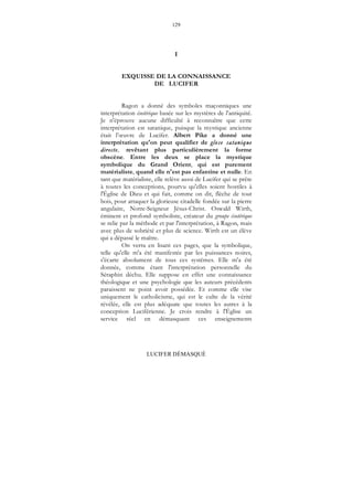 129
LUCIFER DÉMASQUÉ
I
EXQUISSE DE LA CONNAISSANCE
DE LUCIFER
Ragon a donné des symboles maçonniques une
interprétation ésotérique basée sur les mystères de l'antiquité.
Je n'éprouve aucune difficulté à reconnaître que cette
interprétation est satanique, puisque la mystique ancienne
était l’œuvre de Lucifer. Albert Pike a donné une
interprétation qu'on peut qualifier de glose satanique
directe, revêtant plus particulièrement la forme
obscène. Entre les deux se place la mystique
symbolique du Grand Orient, qui est purement
matérialiste, quand elle n'est pas enfantine et nulle. En
tant que matérialiste, elle relève aussi de Lucifer qui se prête
à toutes les conceptions, pourvu qu'elles soient hostiles à
l'Église de Dieu et qui fait, comme on dit, flèche de tout
bois, pour attaquer la glorieuse citadelle fondée sur la pierre
angulaire, Notre-Seigneur Jésus-Christ. Oswald Wirth,
éminent et profond symboliste, créateur du groupe ésotérique
se relie par la méthode et par l'interprétation, à Ragon, mais
avec plus de sobriété et plus de science. Wirth est un élève
qui a dépassé le maître.
On verra en lisant ces pages, que la symbolique,
telle qu'elle m'a été manifestée par les puissances noires,
s'écarte absolument de tous ces systèmes. Elle m'a été
donnée, comme étant l'interprétation personnelle du
Séraphin déchu. Elle suppose en effet une connaissance
théologique et une psychologie que les auteurs précédents
paraissent ne point avoir possédée. Et comme elle vise
uniquement le catholicisme, qui est le culte de la vérité
révélée, elle est plus adéquate que toutes les autres à la
conception Luciférienne. Je crois rendre à l'Église un
service réel en démasquant ces enseignements
 