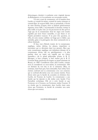 130
LUCIFER DÉMASQUÉ
démoniaques, destinés à combattre cette virginale épouse
du Rédempteur, et à la combattre sur son propre terrain.
Un mot, avant de commencer, sur la manière dont
Lucifer se connaît lui-même, connaît les autres créatures et
connaît Dieu. Je resterai fidèle, dans ce préambule, à l'école
de saint Thomas d'Aquin, dont sa Sainteté glorieusement
régnante, Léon XIII, a recommandé la doctrine comme la
plus solide et la plus sûre. Je n'ai pas besoin de dire qu'il ne
s'agit que de la connaissance dont les anges sont rendus
capables par leurs forces naturelles, et que Satan et ses
Esprits possèdent toujours. Il ne peut être question, en
effet, de cette science sublime où l'ange pur et fidèle a pu
atteindre, grâce à la prérogative des dons surnaturels de sa
céleste béatitude.
Il faut, tout d'abord, écarter de la connaissance
angélique, même déchue, les phases, imparfaites et
incertaines qui se déroulent dans nos pensées. Bien que
cette connaissance angélique soit infiniment distante de la
connaissance divine, elle est spécifiquement « la plus
parfaite dont un esprit soit capable par ses forces
naturelles, » dit le grand philosophe jésuite, le R. P.
Kleutgen, si bien compris, si bien traduit par le R. P.
Constant Sierp, professeur de dogme au grand séminaire de
Rouen, en 1868. Considérons donc dans Lucifer, comme
nous la considérons en nous-même, la connaissance. Elle
est distincte de son être et de sa substance. Dieu, au
contraire, étant l'acte pur, l'acte immuable, l'acte infini, l'acte
éternel, confond seul sa connaissance avec son existence
qui se confond elle-même avec son essence incréée. Nous
dirons alors que la faculté de connaître est distincte chez
Lucifer, de l'essence de Lucifer. La connaissance a une
faculté qui lui répond, et elle réalise cette faculté. C'est
l'actualitas scolastique. Elle est à cette faculté ce que
l'existence est à l'essence, car l'existence réalise l'essence. Il
en résulte que la connaissance dans Lucifer étant autre
chose que l'existence, sa faculté de connaître sera autre
chose que son essence.
 