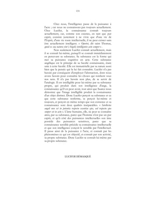 131
LUCIFER DÉMASQUÉ
Chez nous, l'intelligence passe de la puissance à
l'acte ; car nous ne connaissons pas toujours actuellement.
Chez Lucifer, la connaissance connaît toujours
actuellement, car, comme son essence, en tant que pur
esprit, consiste justement à ne vivre que d'une vie de
l'Esprit, d'une vie toute intellectuelle, il ne peut exister sans
être actuellement intelligent. « Oportet, dit saint Thomas,
quod ex sua natura sint (Angeli) intelligentes actu semper » .
Non seulement Lucifer connaît actuellement, mais
il se connaît lui-même, puisqu'il se connaît immédiatement
en percevant sa substance. Sa substance est la forme qui
met sa puissance cognitive en acte. Cette substance
angélique est le principe de sa faculté connaissante, étant
unie à cette faculté. Elle est immatérielle par sa nature aussi
bien que la pensée qui la lui fait connaître. Lucifer n'a pas
besoin par conséquent d'employer l'abstraction, dont nous
avons besoin pour connaître les choses qui tombent sous
nos sens. Il n'a pas besoin non plus, de se servir de
l'analogie. Il est intelligible pour lui-même par sa substance
propre, qui produit dans son intelligence d'ange, la
connaissance qu'il en peut avoir, tout ainsi que Suarez nous
démontre que l'image intelligible produit la connaissance
d'un objet distinct. Donc Lucifer perçoit sa substance et ce
que cette substance renferme, se perçoit lui-même et
toujours, et perçoit en même temps que son existence et sa
connaissance sont deux qualités inséparables. « Intellectus
angeli non est in potentia respectu essentiae ejus, sed respectu ejus
semper est in actu ». L'âme humaine, elle, ne peut se connaître
ainsi, par sa substance, parce que l'homme n'est pas un pur
esprit, et qu'à côté des puissances intellectuelles son âme
possède des puissances sensitives, parce que sa
connaissance sensible précède sa connaissance intellectuelle
et que son intelligence conçoit le sensible par l'intellectuel.
Il passe ainsi de la puissance à l'acte, et connaît par les
phénomènes ce qui est objectif, et connaît par son activité,
sa propre substance. Donc Lucifer se connaît lui-même par
sa propre substance.
 