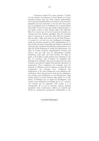 132
LUCIFER DÉMASQUÉ
Comment connaît-il les autres créatures ? Lucifer
est une créature. Sa substance est donc limitée et ne peut
connaître d'autres êtres que d'une manière indéterminée.
C'est en percevant directement son essence, qu'il connaît les
propriétés qui sont communes à tous les êtres finis, parce
que ces propriétés sont le fondement de la représentation
universelle. C'est de la sorte que Lucifer comprend qu'il y a
des espèces créées, et dans chaque espèce, des individus.
Mais il ne trouve pas en lui les moyens de connaître ces
créatures par leur caractère spécifique. Pour les connaître
ainsi, il a besoin de se servir des idées. D'où lui viennent-
elles ces idées ? Elles sont innées en lui, dit Saint Thomas ;
et comme il a été créé avec une intelligence développée,
tandis que l'homme acquiert ces idées graduellement, il y a
dans Lucifer des idées conaturelles qui rendent sa faculté de
connaître apte à produire l'actualité des représentations. Les
idées de Lucifer dépassent le monde des phénomènes. Les
idées de Lucifer saisissent immédiatement l'essence des
choses, non pas telle que les phénomènes muables
l'expriment, mais dans son fond essentiel. S'il s'agit du
genre et de l'espèce, Lucifer perçoit non seulement ce qui
leur est commun, mais il perçoit les propriétés qui
distinguent les individus. Nous qui ne percevons pas ainsi
l'essence, nous devons employer des pensées discursives et
progressives. Nous comparons nos concepts, nous les
unissons en affirmant, nous les séparons en niant. De cette
comparaison des concepts, nous combinons des
propositions et de cette combinaison nous déduisons des
conclusions. Nous découvrons la vérité par la combinaison
des concepts, par la déduction et son enchaînement. Mais
Lucifer perçoit la nature humaine telle qu'elle est en elle
même, il l'embrasse par un regard de l'intelligence, tout
comme nous embrassons un paysage par la vue ; et par le
seul concept qui lui représente cette nature, il a la
connaissance de ce qui la constitue, essence, facultés,
propriétés. Cette connaissance sublime est nommée par
l'école, la connaissance proprement intellectuelle, et les
 