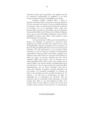 133
LUCIFER DÉMASQUÉ
substances élevées qui la possèdent, sont appelées par elle
les substances intellectuelles, les intelligences. Il est donc
naturel à Lucifer, de percevoir l'intelligible en lui-même.
Comment Lucifer connaît-il Dieu ? Selon la
doctrine scolastique, Dieu ne peut être connu par lui-même,
s'il n'est connu par son essence. Et pour connaître Dieu par
son essence, il faut un concept qui le représente tel qu'il est
en lui-même. Or, il est impossible, qu'un esprit créé
perçoive Dieu tel qu'il est en lui-même, sans une opération
surnaturelle de Dieu. Il est l'Absolu. Il est l'infini. Il dépasse
tout ce qui est créé. Il le dépasse infiniment. Aucune forme
intelligible de l'esprit créé, même le plus parfait, ne peut
donc représenter son essence.
« Une connaissance de Dieu qui serait immédiate et
propre, dit Kleutgen, ne pourrait se concevoir qu'en
supposant une relation de Dieu avec l'esprit créé, en vertu
de laquelle Dieu mettrait en quelque sorte son essence à la
place de l'image intellectuelle dont nous avons besoin pour
connaître. Or voilà précisément ce qui constitue l'ordre
surnaturel, et c'est en cela que consistent la manifestation
surnaturelle et l'union de Dieu avec l'esprit, à laquelle nous
espérons arriver dans l'autre vie, mais que ni les hommes, ni
même les anges, ne peuvent atteindre par leurs forces
naturelles. Dans notre nature, nous ne trouvons que la
simple possibilité d'être élevés à cette union sublime par la
vision de Dieu, sans aucune faculté ou prédisposition pour
cette élévation ». Il en suit que Lucifer ne connaît pas Dieu
immédiatement, par ses forces naturelles, mais par le
moyen des créatures. Il pénètre sa propre substance, il la
voit limitée, il la reconnaît contingente. Ce caractère de
limite et de contingence lui fait connaître l'existence de son
créateur ; de sorte que la connaissance de Dieu est
inséparable de la connaissance de lui-même. Elle est,
nécessaire, elle est continuelle. Satan frémissant et révolté
connaît donc Dieu et sait qu'il dépend de Dieu. Il le
connaît, dans son état naturel, au moyen de son être. Il le
connaît comme existant. Pour parvenir à la connaissance
 