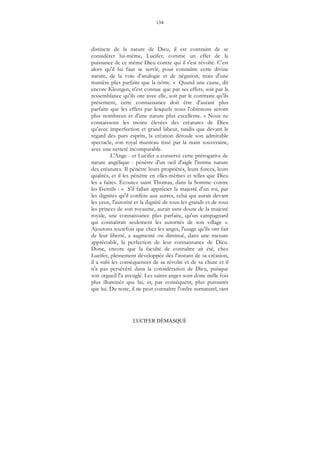 134
LUCIFER DÉMASQUÉ
distincte de la nature de Dieu, il est contraint de se
considérer lui-même, Lucifer, comme un effet de la
puissance de ce même Dieu contre qui il s'est révolté. C'est
alors qu'il lui faut se servir, pour connaître cette divine
nature, de la voie d'analogie et de négation, mais d'une
manière plus parfaite que la nôtre. « Quand une cause, dit
encore Kleutgen, n'est connue que par ses effets, soit par la
ressemblance qu'ils ont avec elle, soit par le contraste qu'ils
présentent, cette connaissance doit être d'autant plus
parfaite que les effets par lesquels nous l'obtenons seront
plus nombreux et d'une nature plus excellente. » Nous ne
connaissons les moins élevées des créatures de Dieu
qu'avec imperfection et grand labeur, tandis que devant le
regard des purs esprits, la création déroule son admirable
spectacle, son royal manteau tissé par la main souveraine,
avec une netteté incomparable.
L'Ange - et Lucifer a conservé cette prérogative de
nature angélique - pénètre d'un oeil d'aigle l'intime nature
des créatures. Il pénètre leurs propriétés, leurs forces, leurs
qualités, et il les pénètre en elles-mêmes et telles que Dieu
les a faites. Écoutez saint Thomas, dans la Somme contre
les Gentils : « S'il fallait apprécier la majesté d'un roi, par
les dignités qu'il confère aux autres, celui qui aurait devant
les yeux, l'autorité et la dignité de tous les grands et de tous
les princes de son royaume, aurait sans doute de la majesté
royale, une connaissance plus parfaite, qu'un campagnard
qui connaîtrait seulement les autorités de son village ».
Ajoutons toutefois que chez les anges, l'usage qu'ils ont fait
de leur liberté, a augmenté ou diminué, dans une mesure
appréciable, la perfection de leur connaissance de Dieu.
Donc, encore que la faculté de connaître ait été, chez
Lucifer, pleinement développée dès l'instant de sa création,
il a subi les conséquences de sa révolte et de sa chute et il
n'a pas persévéré dans la considération de Dieu, puisque
son orgueil l'a aveuglé. Les saints anges sont donc mille fois
plus illuminés que lui, et, par conséquent, plus puissants
que lui. Du reste, il ne peut connaître l'ordre surnaturel, tant
 