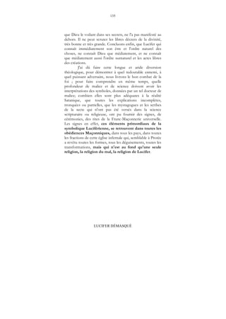 135
LUCIFER DÉMASQUÉ
que Dieu le voilant dans ses secrets, ne l'a pas manifesté au
dehors. Il ne peut scruter les libres décrets de la divinité,
très bonne et très grande. Concluons enfin, que Lucifer qui
connaît immédiatement son être et l'ordre naturel des
choses, ne connaît Dieu que médiatement, et ne connaît
que médiatement aussi l'ordre surnaturel et les actes libres
des créations.
J'ai dû faire cette longue et aride diversion
théologique, pour démontrer à quel redoutable ennemi, à
quel puissant adversaire, nous livrons le bon combat de la
foi ; pour faire comprendre en même temps, quelle
profondeur de malice et de science doivent avoir les
interprétations des symboles, données par un tel docteur de
malice; combien elles sont plus adéquates à la réalité
Satanique, que toutes les explications incomplètes,
tronquées ou partielles, que les mystagogues et les scribes
de la secte qui n'ont pas été versés dans la science
scripturaire ou religieuse, ont pu fournir des signes, de
cérémonies, des rites de la Franc-Maçonnerie universelle.
Les signes en effet, ces éléments primordiaux de la
symbolique Luciférienne, se retrouvent dans toutes les
obédiences Maçonniques, dans tous les pays, dans toutes
les fractions de cette église infernale qui, semblable à Protée
a revêtu toutes les formes, tous les déguisements, toutes les
transformations, mais qui n'est au fond qu'une seule
religion, la religion du mal, la religion de Lucifer.
 
