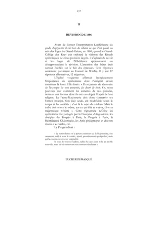 137
LUCIFER DÉMASQUÉ
II
REVISION DE 1886
Avant de donner l'interprétation Luciférienne du
grade d'apprenti, il est bon de relater ce qui s'est passé au
sein des loges du Grand-Orient, en 1886, quand le Grand-
Collège des Rites eut ordonné la révision des Rituels
symboliques des trois premiers degrés. Il s'agissait de savoir
si les loges de l'Obédience approuvaient ou
désapprouvaient la révision. L'attention des frères était
surtout éveillée sur le fait des épreuves. Cent réponses
seulement parvinrent au Conseil de l'Ordre. Il y eut 87
réponses affirmatives, 12 négatives.
L'égalité vosgienne affirmait énergiquement
l'importance du symbolisme dont l'intégrité devait
constituer la force. Elle disait : « Il est permis de s'instruire
de l'exemple de nos ennemis, fas doceri ab hoste. Or, nous
pouvons voir comment les ennemis de nos pensées,
tiennent aux formes dont ils ont enveloppé l'esprit de leur
religion. La Franc-Maçonnerie doit donc conserver ses
formes intactes. Son idée seule, est modifiable selon le
temps et les sociétés ; c'est là le sujet du tableau. Mais le
cadre doit rester le même, car ce qui fait sa valeur, c'est sa
majestueuse vétusté ». Cette vigoureuse défense du
symbolisme fut partagée par la Française d'Angoulême, les
disciples du Progrès à Paris, le Progrès à Paris, la
Bienfaisance Châlonnaise, les Amis philantropes et discrets
réunis à Versailles, etc.
Le Progrès disait :
« Le symbolisme est la parure extérieure de la Maçonnerie, son
ornement, naïf si vous le voulez, ajusté grossièrement quelquefois, mais
qui la couvre encore avec originalité.
Si vous le trouvez haillon, taillez-lui une autre robe en étoffe
nouvelle, mais en lui conservant ses contours séculaires ».
 