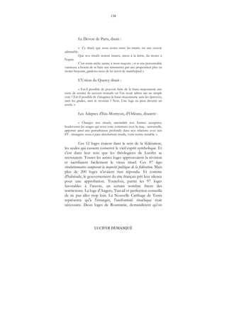 138
LUCIFER DÉMASQUÉ
Le Devoir de Paris, disait :
« Ce rituel, que nous avons entre les mains, est une oeuvre
admirable.
Que nos rituels restent intacts, sinon à la lettre, du moins à
l'esprit.
C'est notre arche sainte, à nous maçons ; et si une personnalité
vaniteuse a besoin de se faire une renommée par une proposition plus ou
moins bruyante, gardons-nous de lui servir de marchepied ».
L'Union du Quercy disait :
« Est-il possible de pouvoir faire de la franc-maçonnerie une
sorte de société de secours mutuels où l'on serait admis sur un simple
vote ? Est-il possible de s'imaginer la franc-maçonnerie sans les épreuves,
sans les grades, sans le noviciat ? Non. Une loge ne peut devenir un
cercle. »
Les Adeptes d'Isis-Montyon, d'Orléans, disaient :
« Changer nos rituels, amoindrir nos formes acceptées,
bouleverser les usages qui nous sont, communs avec la maç... universelle,
apporter ainsi une perturbation profonde dans nos relations avec nos
FF... étrangers, nous a paru absolument inutile, voire même nuisible. »
Ces 12 loges étaient dans le sein de la fédération,
les seules qui eussent conservé le vieil esprit symbolique. Et
c'est dans leur sein que les théologiens de Lucifer se
recrutaient. Toutes les autres loges approuvaient la révision
et sacrifiaient facilement le vieux rituel. Ces 97 loges
révolutionnaires composent la majorité politique de la fédération. Mais
plus de 200 loges n'avaient rien répondu. Et comme
d'habitude, le gouvernement du rite français prit leur silence
pour une approbation. Toutefois, parmi les 97 loges
favorables à l’œuvre, un certain nombre firent des
restrictions. La loge d'Angers, Travail et perfection conseilla
de ne pas aller trop loin. La Nouvelle Carthage de Tunis
représenta qu'à l'étranger, l'uniformité rituélique était
nécessaire. Deux loges de Roumanie, demandèrent qu'on
 