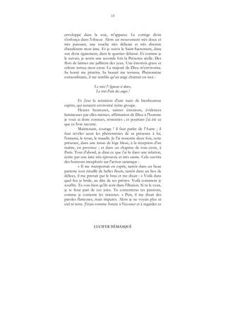 13
LUCIFER DÉMASQUÉ
enveloppé dans la soie, m'apparut. Le cortège divin
s'enfonça dans l'obscur. Alors un mouvement très doux et
très puissant, une touche très délicate et très discrète
ébranlèrent mon âme. Et je suivis le Saint-Sacrement, dans
son divin égarement, dans le quartier délaissé. Et comme je
le suivais, je sentis une seconde fois la Présence réelle. Des
flots de larmes me jaillirent des yeux. Une émotion grave et
céleste remua mon cœur. La majesté de Dieu m'environna.
Sa bonté me pénétra. Sa beauté me terrassa. Phénomène
extraordinaire, il me sembla qu'un ange chantait en moi :
Le voici l'Agneau si doux,
Le vrai Pain des anges !
Et j'eus la sensation d'une nuée de bienheureux
esprits, qui auraient environné notre groupe.
Heures heureuses, saintes émotions, évidences
lumineuses par elles-mêmes, affirmation de Dieu à l'homme
je vous ai donc connues, ressenties ; et pourtant j'ai été ce
que ce livre raconte.
Maintenant, courage ! il faut parler de l'Autre ; il
faut révéler aussi les phénomènes de sa présence à lui,
l'ennemi, le tyran, le maudit. Je l'ai ressentie deux fois, cette
présence, dans une tenue de loge bleue, à la réception d'un
maître, en province ; et dans un chapitre de rose-croix, à
Paris. Tout d'abord, je dirai ce que j'ai lu dans une relation,
écrite par une âme très éprouvée et très sainte. Cela ouvrira
des horizons inexplorés sur l'action satanique :
« Il me transportait en esprit, tantôt dans un beau
parterre tout émaillé de belles fleurs, tantôt dans un lieu de
délices, il me prenait par le bras et me disait : « Voilà dans
quel feu je brûle, au dire de tes prêtres. Voilà comment je
souffre. Tu vois bien qu'ils sont dans l'illusion. Si tu le veux,
je te ferai part de ces joies. Tu contenteras tes passions,
comme je contente les miennes. » Puis, il me disait des
paroles flatteuses, mais impures. Alors je ne voyais plus ni
ciel ni terre. J'étais comme forcée à l'écouter et à regarder ce
 