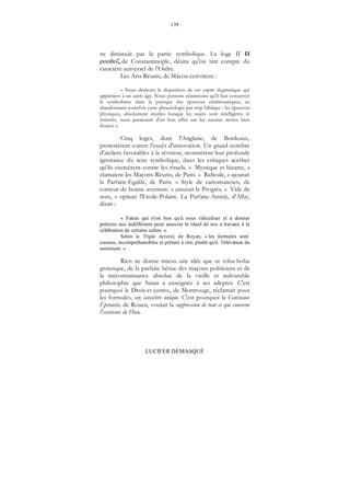 139
LUCIFER DÉMASQUÉ
ne diminuât pas la partie symbolique. La loge II II
de Constantinople, désira qu'on tint compte du
caractère universel de l’Ordre.
Les Arts Réunis, de Mâcon écrivirent :
« Nous désirons la disparition de cet esprit dogmatique qui
appartient à un autre âge. Nous pensons néanmoins qu'il faut conserver
le symbolisme dans la pratique des épreuves emblématiques, en
abandonnant toutefois cette phraséologie par trop biblique : les épreuves
physiques, absolument inutiles lorsque les sujets sont intelligents et
instruits, nous paraissent d'un bon effet sur les natures moins bien
douées ».
Cinq loges, dont l'Anglaise, de Bordeaux,
protestèrent contre l'excès d'innovation. Un grand nombre
d'ateliers favorables à la révision, montrèrent leur profonde
ignorance du sens symbolique, dans les critiques acerbes
qu'ils exercèrent contre les rituels. « Mystique et bizarre, »
clamaient les Maçons-Réunis, de Paris. « Ridicule, » ajoutait
la Parfaite-Egalilé, de Paris. « Style de cartomancien, de
conteur de bonne aventure. » assurait le Progrès. « Vide de
sens, » opinait l'Etoile-Polaire. La Parfaite-Amitié, d'Alby,
disait :
« Fatras qui n'est bon qu'à nous ridiculiser et à donner
prétexte aux indifférents pour associer le rituel de nos a travaux à la
célébration de certains cultes. »
Selon le Triple Accord, de Royan, « les formules sont
creuses, incompréhensibles et prêtent à rire, plutôt qu'à l'élévation du
sentiment. »
Rien ne donne mieux une idée que ce tohu-bohu
grotesque, de la parfaite bêtise des maçons politiciens et de
la méconnaissance absolue de la vieille et redoutable
philosophie que Satan a enseignée à ses adeptes. C'est
pourquoi le Droit-et-justice, de Montrouge, réclamait pour
les formules, un caractère unique. C'est pourquoi la Constance
Éprouvée, de Rouen, voulait la suppression de tout ce qui concerne
l'existence de Dieu.
 