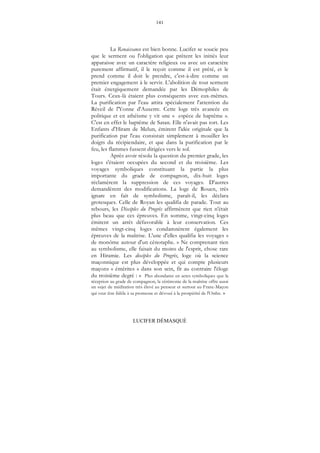 141
LUCIFER DÉMASQUÉ
La Renaissance est bien bonne. Lucifer se soucie peu
que le serment ou l'obligation que prêtent les initiés leur
apparaisse avec un caractère religieux ou avec un caractère
purement affirmatif, il le reçoit comme il est prêté, et le
prend comme il doit le prendre, c'est-à-dire comme un
premier engagement à le servir. L'abolition de tout serment
était énergiquement demandée par les Démophiles de
Tours. Ceux-là étaient plus conséquents avec eux-mêmes.
La purification par l'eau attira spécialement l'attention du
Réveil de l'Yonne d'Auxerre. Cette loge très avancée en
politique et en athéisme y vit une « espèce de baptême ».
C'est en effet le baptême de Satan. Elle n'avait pas tort. Les
Enfants d'Hiram de Melun, émirent l'idée originale que la
purification par l'eau consistait simplement à mouiller les
doigts du récipiendaire, et que dans la purification par le
feu, les flammes fussent dirigées vers le sol.
Après avoir résolu la question du premier grade, les
loges s'étaient occupées du second et du troisième. Les
voyages symboliques constituant la partie la plus
importante du grade de compagnon, dix-huit loges
réclamèrent la suppression de ces voyages. D'autres
demandèrent des modifications. La loge de Rouen, très
ignare en fait de symbolisme, paraît-il, les déclara
grotesques. Celle de Royan les qualifia de parade. Tout au
rebours, les Disciples du Progrès affirmèrent que rien n'était
plus beau que ces épreuves. En somme, vingt-cinq loges
émirent un arrêt défavorable à leur conservation. Ces
mêmes vingt-cinq loges condamnèrent également les
épreuves de la maîtrise. L'une d'elles qualifia les voyages «
de monôme autour d'un cénotaphe. » Ne comprenant rien
au symbolisme, elle faisait du moins de l'esprit, chose rare
en Hiramie. Les disciples du Progrès, loge où la science
maçonnique est plus développée et qui compte plusieurs
maçons « émérites » dans son sein, fit au contraire l'éloge
du troisième degré : « Plus abondante en actes symboliques que la
réception au grade de compagnon, la cérémonie de la maîtrise offre aussi
un sujet de méditation très élevé au penseur et surtout au Franc-Maçon
qui veut être fidèle à sa promesse et dévoué à la prospérité de l'Ordre. »
 