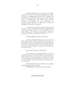 142
LUCIFER DÉMASQUÉ
La légende d'Hiram, cette monstrueuse et sacrilège
invention de Satan, ce mythe épouvantable dans son esprit
et dans ses enseignements, devait attirer l'attention des
réformateurs. Je me hâte de dire que pas une loge française
n'en a la compréhension. Les sottises que les ateliers
consultés ont proférées dans cette circonstance, le
montrent jusqu'à l'évidence. Le Réveil de l' Yonne fait
humblement l'aveu de son ignorance :
« La commission laisse le cahier du grade de maître dans son
état actuel ; car il lui a semblé impossible de détruire la légende d'Hiram
sans enlever le prestige et détruire les bases fondamentales de notre
vieille institution. - Nous laissons le soin de discuter cette partie de la
révision des rituels maç... aux éclatantes lumières qui nous dirigent ; et
nous attendrons patiemment le résultat de leurs travaux. »
La Parfaite Égalité, de Paris, précisa ainsi :
« Quant à la légende d'Hiram-Abi, si l'on croit qu'elle ait
quelque utilité, il faudrait la réduire considérablement et la borner au récit
très abrégé du meurtre et à l'explication de la valeur symbolique de la
branche d'acacia, en y ajoutant l'interprétation de la légende commençant
par les mots « Hiram est pour nous le type d'un homme supérieur »,
mais seulement jusqu'à cette phrase : « La lumière se fera, de même que
dans cette cérémonie. »
La Constance éprouvée, de Rouen, dit :
« Nous considérons que la légende d'Hiram, qui sert de base
aux épreuves de maître, n'a aucune vraisemblance, et qu'en outre elle est
opposée à nos sentiments en exaltant la divinité et l'immortalité de l’âme.
Nous émettons le vœu que cette légende soit remplacée par un exposé
historique de l'origine de la Franc-Maçonnerie. Cet exposé aura le mérite
de la vraisemblance et l’avantage d'une instruction intéressante pour les
nouveaux maîtres. »
Prud'homme franc-maçon et Homais son compère,
n'auraient pas parlé plus sottement.
Les Démophiles, de Tours, dirent avec naïveté :
 