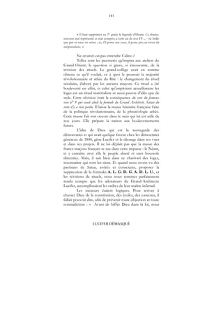 143
LUCIFER DÉMASQUÉ
« Il faut supprimer au 3° grade la légende d'Hiram. Ce drame,
souvent mal représenté et mal compris, a écrit un de nos FF..., - ne brille
que par sa mise en scène ; et, s'il porte aux yeux, il porte peu au cœur du
récipiendaire. »
Ne croirait-on pas entendre Calino ?
Telles sont les pauvretés qu'inspira aux ateliers du
Grand-Orient, la question si grave, si émouvante, de la
révision des rituels. Le grand-collège avait en somme
obtenu ce qu'il voulait, ce à quoi le poussait la majorité
révolutionnaire et athée du Rite : le changement du rituel
séculaire, élaboré par les anciens maçons. Ce rituel a été
bouleversé en effet, et celui qu'emploient actuellement les
loges est un rituel matérialiste et aussi pauvre d'idée que de
style. Cette révision était la conséquence du vote du fameux
vœu n° 9 qui avait aboli la formule du Grand Architecte. Satan du
reste n'y a rien perdu. Il laisse la masse hiramite française faire
de la politique révolutionnaire, de la phraséologie athée.
Cette masse fait son oeuvre dans le sens qui lui est utile de
nos jours. Elle prépare la nation aux bouleversements
futurs.
L'idée de Dieu qui est la sauvegarde des
démocraties et qui avait quelque faveur chez les démocrates
généreux de 1848, gêne Lucifer et le dérange dans ses vues
et dans ses projets. Il ne lui déplaît pas que la masse des
francs-maçons français se rue dans cette impasse : le Néant,
et y entraîne avec elle le peuple abusé et sans boussole
directrice. Mais, il sait bien dans ce charivari des loges,
reconnaître qui sont les siens. Et quand nous avons vu des
partisans de Satan, avérés et conscients, proposer la
suppression de la formule: A. L. G. D. G. A. D. L. U., et
les révisions de rituels, nous nous sommes parfaitement
rendu compte que les adorateurs du Grand-Architecte
Lucifer, accomplissaient les ordres de leur maître infernal.
Les meneurs étaient logiques. Pour arriver à
chasser Dieu de la constitution, des écoles, des casernes, il
fallait pouvoir dire, afin de prévenir toute objection et toute
contradiction : « Avant de biffer Dieu dans la loi, nous
 