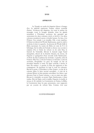 145
LUCIFER DÉMASQUÉ
XVIII
APPRENTI
Le Temple est tendu de draperies bleues à franges
d'or. Le plafond représente l'espace céleste constellé
d'astres. Au-dessus des draperies, sur toute la surface du
rectangle, court la houppe dentelée, dont les glands
retombent à l'Occident, au-dessus des grenades qui
surmontent les deux colonnes JAKIN et BOHAZ. Ces deux
colonnes encadrent la porte à double battant. En face, c'est
l'Orient. Une estrade y est installée. Elle a trois marches.
L'Orient est décoré de l'Étoile flamboyante, ayant le soleil à
sa droite, la lune à sa gauche. Au-dessous de l'Étoile brille le
Delta rayonnant. Le centre du Delta est orné de l'I O D
hébraïque. Sur le milieu de l'estrade se dresse sous un dais à
crépines d'or et formé de velours ou de satin bleu, le
fauteuil du Vénérable. Devant le fauteuil surgit l'autel
triangulaire, décoré de la branche d'acacia, du niveau, de
l'équerre et quelquefois d'une seconde étoile flamboyante.
A droite du dais, le plateau du secrétaire ; à gauche, celui de
l'orateur. Plus bas, à côté de l'orateur, le trésorier; à côté du
secrétaire, l'hospitalier. Le pavé du temple est fait de
mosaïque blanche et noire. En ligne verticale, à droite, le
banc des maîtres ; à gauche, le banc des apprentis et des
compagnons. Ils prennent en loge le nom de colonnes.
Devant la porte, à l'Occident, le frère Expert ; à côté de la
colonne Jakin, le frère second surveillant ; à côté de la
colonne Bohaz, le frère premier surveillant. Les frères « qui
décorent l'une et l'autre colonne, » ont en main une épée.
Devant le vénérable, est posée l'épée flamboyante, à lame
tordue. Près de l'épée, sont le maillet, l'équerre, la truelle, le
niveau, le fil à plomb. La Constitution en France, la Bible,
la Constitution dans les pays protestants, sont supportés
par un coussin de velours bleu. Comme c'est jour
 