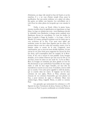 146
LUCIFER DÉMASQUÉ
d'initiation, un siège vide attend en face de l'autel, et sur les
marches, il y a un vase d'airain rempli d'eau, pour la
purification. Sur une petite crédence on a placé un calice,
des gants, un tablier, une lancette. Les surveillants ont à
côté d'eux les tubes pleins de lycopode qui vont simuler le
feu.
Enfin, à terre, au Nord, s'élève la pierre brute,
énorme moellon dont la signification est importante en loge
bleue. La loge est éclairée par trois : trois flambeaux devant
le vénérable, trois flambeaux à chaque point cardinal, trois
flambeaux devant les surveillants. Ce sont les étoiles. Je
laisse la parole à l'ange de Lucifer : « La Loge ; c'est le
Monde, le Cosmos, puisqu'il renferme tous les astres que tu
vois au-dessus de ta tête. C'est aussi mon église qui
renferme toutes les âmes élues figurées par les astres. Les
tentures bleues sont les voiles des mystères sacrés, c'est la
lumière calme et azurée de la nuit. L'apprenti, mon
catéchumène, qui va recevoir mon double baptême, n'a pas
encore la vue assez forte pour supporter les rayons de mon
feu divin, qu'il contemplera dans les temples de la Rose-
Croix. Il me voit à travers la nuit paisible. Cette houppe
dentelée, est la chaîne d'amour qui unit tous les fils en un
seul lien, toutes les âmes en une seule foi : la foi au Dieu-
Bon. La houppe est terminée par deux glands où tous les
fils aboutissent et qui symbolisent l'assemblée de mes anges
mâles et celle de mes anges femelles, car mes élus les
rejoindront et seront un avec nous. L'occident, c'est le soleil
qui se couche. C'est celui qu'on appelle le soleil de Justice,
qui se couche dans les nuées. Il s'appuie sur les deux
colonnes de son église, Pierre et Paul, colonnes que
chacune de vos colonnes fraternelles qui sont placées en
face, a pour mission de saper et d'abattre. Dans mes
arrières-loges, Bohaz s'appelle Pierre, et Jakin se nomme
Paul.
Les grenades qui surmontent les colonnes J. et B.
figurent les deux Testaments de Jésus, l'ancien sur Pierre, le
nouveau sur Paul. La porte occidentale est à double battant,
 
