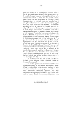 147
LUCIFER DÉMASQUÉ
parce que l'action et la contemplation donnent accès à
travers l'erreur catholique; à mon temple, à mon église. Sur
le pavé, les losanges blancs et noirs signifient la lutte de la
vérité contre l'erreur. L'Orient, c'est moi, c'est la lumière,
c'est la vérité. Là siège mon vicaire, le vénérable. Je suis
l'ancien de jours. Le vénérable porte mon nom. En loge, il
n'est plus un homme, il est Lucifer. C'est mon évêque, qu'il
vous soit sacré, quel que soit l'homme. Que l'homme
disparaisse devant la fonction. L'Orient est mon ciel. J'y
siège et j'y triomphe. C'est pourquoi vous vous tournez vers
l'Orient. Songez à cela quand le vénérable vous dira la
parole rituélique : « face à l'Orient » ! L'estrade qui y conduit
a trois marches. Vous foulez le nombre trois, à cause de
l’odieuse TRINITÉ. Le premier acte de foi, quand on veut
s'élever à mon royaume, figuré par l'Orient, c'est de renier
la Trinité. J'avais enseigné cela à Arius et à Socin. IL n'y a
pas de Trinité, il y a la dualité : Lui et Moi. L'Étoile
flamboyante, c'est moi dans mon éclat. Je suis LUCIFER,
l'Étoile du matin, l'éternel PHOSPHOROS, le Dieu de la
lumière, Apollon, Mithra, Belen, Ormuzd. Voyez, le soleil
de justice est enchaîné à ma droite par mes rayons ; la lune,
Marie est captive à ma gauche. En les séparant, je les
annule. C'est en captifs que Jésus et Marie sont à l'Orient.
Un jour, dans des siècles des siècles, ils me seront soumis.
Voyez que leur éclat est moindre que celui de mon étoile.
Le soleil pâlit, la lune défaille. Je suis CELUI QUI SUIS et je
suis CELLE QUI SERA. Sélah !
« Au-dessous de moi est le delta, la TRINITÉ
portant le nom ineffable : c'est Ahrimann vaincu par
Ormuzd. Comprenez !
« Le dais qui recouvre mon trône est bleu et or
comme les tentures de mon temple. Ma majesté y réside.
L'autel est triangulaire, parce que mon empire a les trois
dimensions matérielles : hauteur, largeur, profondeur ; et les
trois dimensions spirituelles opposées aux trois
théologales ; la foi en moi, l'espérance en moi, l'amour pour
moi. La branche d'acacia c'est mon éternité ; d'autre part,
 