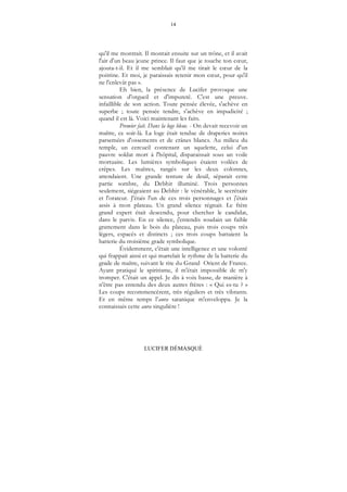 14
LUCIFER DÉMASQUÉ
qu'il me montrait. Il montait ensuite sur un trône, et il avait
l'air d'un beau jeune prince. Il faut que je touche ton cœur,
ajouta-t-il. Et il me semblait qu'il me tirait le cœur de la
poitrine. Et moi, je paraissais retenir mon cœur, pour qu'il
ne l'enlevât pas ».
Eh bien, la présence de Lucifer provoque une
sensation d'orgueil et d'impureté. C'est une preuve.
infaillible de son action. Toute pensée élevée, s'achève en
superbe ; toute pensée tendre, s'achève en impudicité ;
quand il est là. Voici maintenant les faits.
Premier fait. Dans la loge bleue. - On devait recevoir un
maître, ce soir-là. La loge était tendue de draperies noires
parsemées d'ossements et de crânes blancs. Au milieu du
temple, un cercueil contenant un squelette, celui d'un
pauvre soldat mort à l'hôpital, disparaissait sous un voile
mortuaire. Les lumières symboliques étaient voilées de
crêpes. Les maîtres, rangés sur les deux colonnes,
attendaient. Une grande tenture de deuil, séparait cette
partie sombre, du Debhir illuminé. Trois personnes
seulement, siégeaient au Debhir : le vénérable, le secrétaire
et l'orateur. J'étais l'un de ces trois personnages et j'étais
assis à mon plateau. Un grand silence régnait. Le frère
grand expert était descendu, pour chercher le candidat,
dans le parvis. En ce silence, j'entendis soudain un faible
grattement dans le bois du plateau, puis trois coups très
légers, espacés et distincts ; ces trois coups battaient la
batterie du troisième grade symbolique.
Évidemment, c'était une intelligence et une volonté
qui frappait ainsi et qui martelait le rythme de la batterie du
grade de maître, suivant le rite du Grand Orient de France.
Ayant pratiqué le spiritisme, il m'était impossible de m'y
tromper. C'était un appel. Je dis à voix basse, de manière à
n'être pas entendu des deux autres frères : « Qui es-tu ? »
Les coups recommencèrent, très réguliers et très vibrants.
Et en même temps l’aura satanique m'enveloppa. Je la
connaissais cette aura singulière !
 