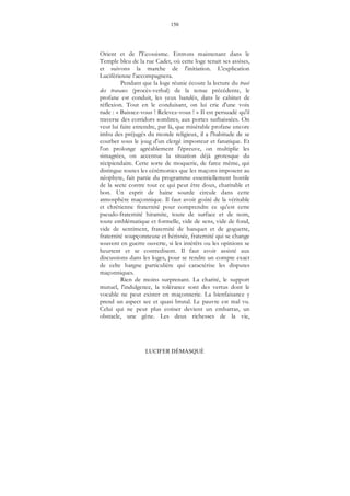 150
LUCIFER DÉMASQUÉ
Orient et de l'Ecossisme. Entrons maintenant dans le
Temple bleu de la rue Cadet, où cette loge tenait ses assises,
et suivons la marche de l'initiation. L'explication
Luciférienne l'accompagnera.
Pendant que la loge réunie écoute la lecture du tracé
des travaux (procès-verbal) de la tenue précédente, le
profane est conduit, les yeux bandés, dans le cabinet de
réflexion. Tout en le conduisant, on lui crie d'une voix
rude : « Baissez-vous ! Relevez-vous ! » Il est persuadé qu'il
traverse des corridors sombres, aux portes surbaissées. On
veut lui faire entendre, par là, que misérable profane encore
imbu des préjugés du monde religieux, il a l'habitude de se
courber sous le joug d'un clergé imposteur et fanatique. Et
l'on prolonge agréablement l'épreuve, on multiplie les
simagrées, on accentue la situation déjà grotesque du
récipiendaire. Cette sorte de moquerie, de farce même, qui
distingue toutes les cérémonies que les maçons imposent au
néophyte, fait partie du programme essentiellement hostile
de la secte contre tout ce qui peut être doux, charitable et
bon. Un esprit de haine sourde circule dans cette
atmosphère maçonnique. Il faut avoir goûté de la véritable
et chrétienne fraternité pour comprendre ce qu'est cette
pseudo-fraternité hiramite, toute de surface et de nom,
toute emblématique et formelle, vide de sens, vide de fond,
vide de sentiment, fraternité de banquet et de goguette,
fraternité soupçonneuse et hérissée, fraternité qui se change
souvent en guerre ouverte, si les intérêts ou les opinions se
heurtent et se contredisent. Il faut avoir assisté aux
discussions dans les loges, pour se rendre un compte exact
de celte hargne particulière qui caractérise les disputes
maçonniques.
Rien de moins surprenant. La charité, le support
mutuel, l'indulgence, la tolérance sont des vertus dont le
vocable ne peut exister en maçonnerie. La bienfaisance y
prend un aspect sec et quasi brutal. Le pauvre est mal vu.
Celui qui ne peut plus cotiser devient un embarras, un
obstacle, une gène. Les deux richesses de la vie,
 