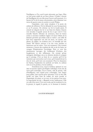 151
LUCIFER DÉMASQUÉ
l'intelligence et l'or, sont le pain nécessaire aux loges. Elles
ne font point crédit de ces deux choses. L'Ordre a besoin
de l'intelligence de son élite pour l’œuvre qu'il poursuit ; il a
besoin de l'or de la masse moutonnière, pour alimenter son
trésor de guerre contre la société et contre l'Église.
Cependant, voici notre néophyte à la porte du
cabinet de réflexion. On lui débande les yeux brusquement
et on l'y pousse. On referme sur lui la lourde porte. Il
entend un cliquetis de fer et un bruit de chaînes. Encore
tout étourdi, il regarde autour de lui et que voit-il ? Une
muraille blanche sillonnée de sentences, dont les lettres
noires et énormes semblent s'agiter à la lueur follette de la
lanterne grossière qui éclaire seule ce cachot ; une table de
bois brut supportant une tête de mort., un encrier, une
plume, du papier, un escabeau rivé à la muraille par une
chaîne. Du dehors arrivent à lui des voies brutales et
injurieuses qui lui crient : Fais ton testament ! Par certains
moments, à travers des conduits de tôle ou de fer battu, un
ouragan d'imprécations l'enveloppe. Puis, ce sont des
miaulements sauvages, des hululement d'orfraies, des
beuglements et des sifflements. On croirait qu'une
ménagerie diabolique crie et se démène derrière le rempart
qui le protège. C'est au bruit de ce vacarme qu'il lit les
sentences qui sont écrites sur le mur, qu'il s'assied devant la
tête de mort, qu'il écrit son testament. Pour les Satanistes
de l'atelier, l'explication du symbole est facile. Le cabinet
noir où est le profane, c'est le tombeau.
Entendons-nous, c'est le tombeau spirituel où son
âme est retenue captive par l'Église catholique. Cette tête de
mort qu'il contemple, c'est la sienne, vide de pensée, vide
d'intelligence, sans regard pour contempler, sans langue
pour parler, sans cerveau pour raisonner. C'est sa tête telle
qu'elle est, dans l'état de nullité, de mort morale et
dogmatique, de néant, en un mot, où les prêtres l'ont mise.
La maçonnerie lui crie : « Regarde ta tête, malheureux ! Elle
est celle d'un mort. C'est nous seuls, qui lui rendrons la vie,
la pensée, le regard, la parole, en te donnant la lumière.
 