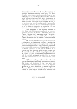 152
LUCIFER DÉMASQUÉ
Cette chaîne qui fixe l'escabeau du mur, c'est le préjugé de
naissance et d'éducation qu'il te faudra briser. Ces bruits
farouches que tu entends, c'est la clameur du clergé qui veut
t'effrayer, pour que tu n'ailles pas plus avant ! Ces sentences
sur la mort c'est l'apparition des vérités élémentaires, au
milieu de la nuit de ton tombeau intellectuel. Ce testament
que tu vas écrire, va nous dire ce que tu espères de nous, et
ce que nous, nous avons à attendre de toi. Avant de subir
cette épreuve, il faut que du fond de cette mort de la pensée
où tu es plongé, tu nous cries au secours ! et c'est ton
testament qui va nous révéler ton âme » !
Et le malheureux en effet, écrit son testament. Il
écrit d'une main frémissante, ce qu'il croit sur ces trois
questions : 1° Dieu : 2° l'homme ; 3° lui-même. Dieu, c'est
Lucifer. L'homme, c'est le Maçon. Lui-même, c'est ce mort
spirituel qui doit ressusciter ; c'est-à-dire, c'est le profane, le
chrétien, le catholique d'hier qui va devenir Luciférien, franc-maçon
et damné.
On revient, on lui bande les yeux de nouveau, on
l'amène dans le parvis du temple. On frappe à la porte avec
fracas. Et derrière cette porte ainsi agitée, surgit tout à coup
une voix redoutable qui dit : Quel est le profane assez hardi
pour venir troubler nos mystères ? Ce qui signifie : Quel est
le chrétien baptisé qui se sent assez de hardiesse et de
courage pour venir abjurer ici sa foi et celle de sa mère, afin
de recevoir le sceau de Lucifer, la marque baptismale du feu
de Lucifer ! Et la voix du premier surveillant faisant écho à
celle du vénérable qui a parlé, répond : C'est un homme
libre et de bonnes mœurs qui nous demande à entrer parmi
nous.
Qu'entend Lucifer par un homme libre ? Il entend
celui qui repoussant la sainte liberté des enfants de Dieu, est
déjà assujetti à la domination du Mal ; celui qui a déjà
accepté les fers si lourds du péché ; celui qui est disposé à
accepter et à subir pleinement le vasselage direct du
démon ; celui donc qui vient s'enrôler pour combattre le
combat de Satan et pour assaillir ce roc immuable qui
 