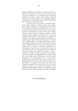 153
LUCIFER DÉMASQUÉ
supporte l'édifice sacré de l'Église, la forteresse de Jésus, le
château-fort d'Israël. Par bonnes mœurs Lucifer entend
non pas un débauché au sens vulgaire, mais un débauché
spirituel, c'est-à-dire un esprit ouvert comme un lieu de
prostitution à toutes les orgies, et une intelligence dévoyée
et furibonde qui se déchaîne contre la vérité. Voilà l'homme
libre et de bonnes meurs que Lucifer réclame.
La porte s'ouvre avec fracas. Une véritable tempête
éclate dans le temple. Les frères heurtent leurs glaives,
crient, s'agitent, grondent. Le récipiendaire blêmit au milieu
de ce vacarme. On le pousse, on lui passe sur le cou et sur
le front le froid de l'acier. On le fait tourner sur lui-même.
Il avance en tâtonnant. Son vêtement lui est ôté. L'épaule
gauche est mi-nue. Enfin, il s'assied, ou plutôt on le fait
asseoir. Le silence s'établit et tout devient muet. La voix du
vénérable seule trouble ce calme absolu qui a succédé à la
tempête. Il interroge le patient. Devant le vénérable est le
testament qu'on apporte à la pointe d'une épée. Les métaux
que le néophyte porte sur lui, clefs, montre, bijoux, argent,
sont également déposés sur l'autel. C'est dans la pensée de
Satan, le dépouillement absolu de toute ressource, que les
métaux qu'on a enlevés au néophyte, symbolisent. En
entrant dans la loge, il renonce aux pouvoirs sauveurs des
clefs de l'Église, il renonce à l'or spirituel de la charité de Balise, il
renonce aux bijoux du chrétien, c'est-à-dire à la foi, à
l'espérance, à la charité. Voilà pour la première fois expliqués,
les symboles terribles du dépouillement des métaux : Qui
habes aures audiendi, audiat ! L'habit qu'on a ôté des épaules
du profane, c'est l'enseignement de sa jeunesse qui le
protégeait contre l'erreur et contre le mal : le catéchisme. II a
l'épaule gauche mi-nue, parce qu'il est blessé et que la main
de Lucifer va le panser. Il est blessé par l'erreur qui
l'empêche de marcher vers l'Orient. En cet état, il est donc
interrogé. Inutile de nous occuper des faussetés et des
banalités de l'interrogatoire officiel qui d'ailleurs n'est que
pour la forme. La vraie interrogation est celle qu'à propos
 