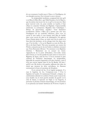 154
LUCIFER DÉMASQUÉ
de son testament, Lucifer pose à l'âme et à l'intelligence de
son disciple nouveau. J'en ai donné le sens ci-dessus.
Le récipiendaire luciférien, comprend dès lors qu'il
a un Dieu, le Dieu-Bon ; que l'idéal humain, c'est le Maçon ;
que lui-même était mort à la vie et qu'il va la recevoir. Mais
pour recevoir cette vie, pour renaître en Lucifer, il faut
effacer le caractère Chrétien du Baptême. L'épouvantable
cérémonie va commencer. Regardez bien Catholiques !
Prêtres de Jésus-Christ, regardez ! Voici l'Initiation
Luciférienne. Gloire à Dieu qui a permis que j'aie reçu
l'intelligence de ces symboles infernaux, pour vous en
ouvrir le sens caché et vous donner ainsi plus de facilité
dans votre oeuvre de salut et de rédemption. On apporte
l'urne d'airain pleine d'eau, on saisit trois fois la main et le
bras droit des profanes, on les plonge trois fois dans cette
eau. C'est lui dire : « Tu as été Baptisé au nom du Père, du
Fils et du Saint-Esprit ! Par cette eau puisée aux sources de
l'Enfer, consacrée par le rite de l'enfer, tu déclares renoncer
aux Trois Personnes Divines ! Tu renonces à ton Baptême
Chrétien ! Maintenant on va essuyer tes mains.
Approche-toi de la porte d'Occident, c'est-à-dire rentre
dans l'erreur, tu vas être purifié de cette erreur et recevoir le
Baptême de Satan, celui du Feu ! C'est le moment le plus
solennel de l'initiation maçonnique. Le récipiendaire,
dépouillé du caractère baptismal, n'est plus chrétien ; mais il
n'est pas encore baptisé dans le feu du Basilic. Eh bien !
qu'il le soit. De droite et de gauche, jaillissant des tubes de
métal que tiennent les deux surveillants, les flammes
environnent le front et la poitrine du Néophyte.
Il est entouré de feu. Il est baptisé perignem. Il a
reçu le baptême du feu. Comprenez-vous ? C'est le
baptême de Lucifer. Et maintenant l'obstacle a disparu. Le
catéchumène infernal est conduit à l'autel, ayant toujours les
yeux bandés. Là, la main gauche étendue (la gauche est le
côté de Satan), et reposant sur l'épée et sur l'équerre, il
prononce le premier serment maçonnique, sur son honneur
et en présence du Grand Architecte de l'Univers. Il prête à
 