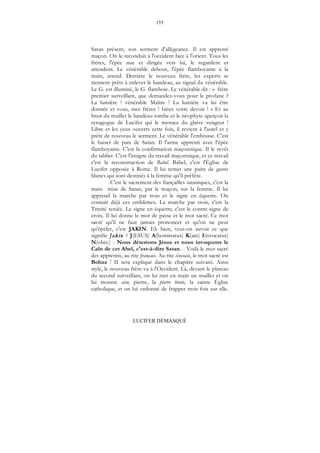 155
LUCIFER DÉMASQUÉ
Satan présent, son serment d'allégeance. Il est apprenti
maçon. On le reconduit à l'occident face à l'orient. Tous les
frères, l'épée nue et dirigée vers lui, le regardent et
attendent. Le vénérable debout, l'épée flamboyante à la
main, attend. Derrière le nouveau frère, les experts se
tiennent prêts à enlever le bandeau, au signal du vénérable.
Le G. est illuminé, le G. flamboie. Le vénérable dit : « frère
premier surveillant, que demandez-vous pour le profane ?
La lumière ! vénérable Maître ! La lumière va lui être
donnée et vous, mes frères ! faites votre devoir ! » Et au
bruit du maillet le bandeau tombe et le néophyte aperçoit la
synagogue de Lucifer qui le menace du glaive vengeur !
Libre et les yeux ouverts cette fois, il revient à l'autel et y
prête de nouveau le serment. Le vénérable l'embrasse. C'est
le baiser de paix de Satan. Il l'arme apprenti avec l'épée
flamboyante. C'est la confirmation maçonnique. Il le revêt
du tablier. C'est l'insigne du travail maçonnique, et ce travail
c'est la reconstruction de Babel. Babel, c'est l'Église de
Lucifer opposée à Rome. Il lui remet une paire de gants
blancs qui sont destinés à la femme qu'il préfère.
C'est le sacrement des fiançailles sataniques, c'est la
main mise de Satan, par le maçon, sur la femme. Il lui
apprend la marche par trois et le signe en équerre. On
connaît déjà ces emblèmes. La marche par trois, c'est la
Trinité reniée. Le signe en équerre, c'est le contre-signe de
croix. Il lui donne le mot de passe et le mot sacré. Ce mot
sacré qu'il ne faut jamais prononcer et qu'on ne peut
qu'épeler, c'est JAKIN. Eh bien, veut-on savoir ce que
signifie Jakin ? J(ESUS) A(bominatus) K(ain) I(nvocatus)
N(obis.) - Nous détestons Jésus et nous invoquons le
Caïn de cet Abel, c'est-à-dire Satan. - Voilà le mot sacré
des apprentis, au rite français. Au rite écossais, le mot sacré est
Bohaz ! II sera expliqué dans le chapitre suivant. Ainsi
stylé, le nouveau frère va à l'Occident. Là, devant le plateau
du second surveillant, on lui met en main un maillet et on
lui montre une pierre, la pierre brute, la sainte Église
catholique, et on lui ordonné de frapper trois fois sur elle.
 
